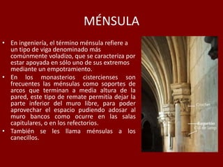 MÉNSULA
• En ingeniería, el término ménsula refiere a
un tipo de viga denominado más
comúnmente voladizo, que se caracteriza por
estar apoyada en sólo uno de sus extremos
mediante un empotramiento.
• En los monasterios cistercienses son
frecuentes las ménsulas como soportes de
arcos que terminan a media altura de la
pared, este tipo de remate permitía dejar la
parte inferior del muro libre, para poder
aprovechar el espacio pudiendo adosar al
muro bancos como ocurre en las salas
capitulares, o en los refectorios.
• También se les llama ménsulas a los
canecillos.
 