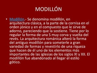 MODILLÓN
• Modillón.- Se denomina modillón, en
arquitectura clásica, a la parte de la cornisa en el
orden jónico y en el compuesto que le sirve de
adorno, pareciendo que la sostiene. Tiene por lo
regular la forma de una S muy corva y vuelta del
revés. La arquitectura románica alteró la forma
del antiguo modillón para someterle a gran
variedad de formas y revestirlo de una riqueza
que hacen de él uno de los elementos más
importantes de las iglesias de los siglos XI y XII. El
modillón fue abandonado al llegar el estilo
gótico.
 