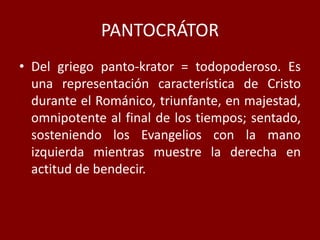 PANTOCRÁTOR
• Del griego panto-krator = todopoderoso. Es
una representación característica de Cristo
durante el Románico, triunfante, en majestad,
omnipotente al final de los tiempos; sentado,
sosteniendo los Evangelios con la mano
izquierda mientras muestre la derecha en
actitud de bendecir.
 