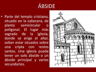 ÁBSIDE
• Parte del templo cristiano,
situado en la cabecera, de
planta semicircular o
poligonal. El lugar más
sagrado de la iglesia,
donde se erige el altar,
solían estar situados sobre
una cripta con restos
santos. Una iglesia pueda
tener un solo ábside o un
ábside principal y varios
secundarios.
 