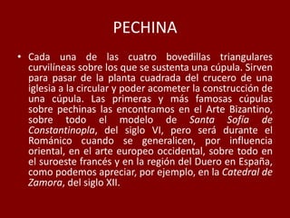 PECHINA
• Cada una de las cuatro bovedillas triangulares
curvilíneas sobre los que se sustenta una cúpula. Sirven
para pasar de la planta cuadrada del crucero de una
iglesia a la circular y poder acometer la construcción de
una cúpula. Las primeras y más famosas cúpulas
sobre pechinas las encontramos en el Arte Bizantino,
sobre todo el modelo de Santa Sofía de
Constantinopla, del siglo VI, pero será durante el
Románico cuando se generalicen, por influencia
oriental, en el arte europeo occidental, sobre todo en
el suroeste francés y en la región del Duero en España,
como podemos apreciar, por ejemplo, en la Catedral de
Zamora, del siglo XII.
 