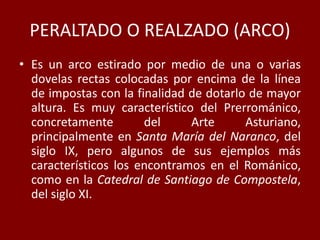 PERALTADO O REALZADO (ARCO)
• Es un arco estirado por medio de una o varias
dovelas rectas colocadas por encima de la línea
de impostas con la finalidad de dotarlo de mayor
altura. Es muy característico del Prerrománico,
concretamente del Arte Asturiano,
principalmente en Santa María del Naranco, del
siglo IX, pero algunos de sus ejemplos más
característicos los encontramos en el Románico,
como en la Catedral de Santiago de Compostela,
del siglo XI.
 