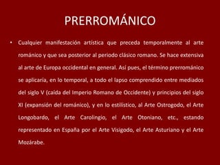 PRERROMÁNICO
• Cualquier manifestación artística que preceda temporalmente al arte
románico y que sea posterior al periodo clásico romano. Se hace extensiva
al arte de Europa occidental en general. Así pues, el término prerrománico
se aplicaría, en lo temporal, a todo el lapso comprendido entre mediados
del siglo V (caída del Imperio Romano de Occidente) y principios del siglo
XI (expansión del románico), y en lo estilístico, al Arte Ostrogodo, el Arte
Longobardo, el Arte Carolingio, el Arte Otoniano, etc., estando
representado en España por el Arte Visigodo, el Arte Asturiano y el Arte
Mozárabe.
 