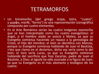 TETRAMORFOS
• Un tetramorfos (del griego τετρα, tetra, "cuatro",
y μορφη, morfé, "forma") es una representación iconográfica
compuesta por cuatro elementos.
• En el Arte Románico serían las cuatro imágenes zoomorfas
que se han interpretado como los cuatro evangelistas: el
ángel, o el hombre alado se asocia a Mateo, ya que su
Evangelio comienza haciendo un repaso a la genealogía de
Cristo, el Hijo del Hombre; el león se identifica con Marcos,
porque su Evangelio comienza hablando de Juan el Bautista,
«Voz que clama en el desierto», dicha voz sería como la del
león; el toro sería Lucas, ya que su Evangelio comienza
hablando del sacrificio que hizo Zacarías, padre de Juan el
Bautista, a Dios; el águila ha sido asociada a la figura de Juan,
ya que su Evangelio es el más abstracto y teológico de los
cuatro.
 