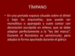TÍMPANO
• En una portada espacio situado sobre el dintel
y bajo las arquivoltas, que puede ser
monolítico o aparejado y suele contar con
decoración esculpida en relieve, que se debe
adaptar perfectamente a la “ley del marco”.
Durante el Románico es semicircular, pero
adopta la forma apuntada durante el gótico
 