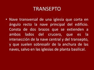 TRANSEPTO
• Nave transversal de una iglesia que corta en
ángulo recto la nave principal del edificio.
Consta de dos brazos que se extienden a
ambos lados del crucero, que es la
intersección de la nave central y del transepto,
y que suelen sobresalir de la anchura de las
naves, salvo en las iglesias de planta basilical.
 