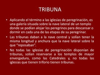 TRIBUNA
• Aplicando el término a las iglesias de peregrinación, es
una galería situada sobre la nave lateral de un templo
donde se podían alojar los peregrinos para descansar o
dormir en cada una de las etapas de su peregrinar.
• Las tribunas daban a la nave central y solían tener la
misma longitud y anchura que la nave lateral sobre la
que “reposaban”.
• No todas las iglesias de peregrinación disponían de
tribunas, solían reservarse a los templos de mayor
envergadura, como las Catedrales y, no todas las
iglesias que tienen triforio tienen tribunas.
 