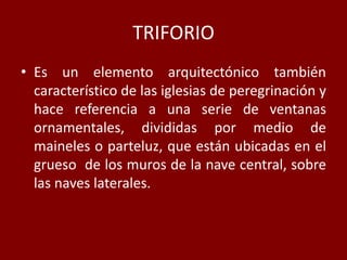 TRIFORIO
• Es un elemento arquitectónico también
característico de las iglesias de peregrinación y
hace referencia a una serie de ventanas
ornamentales, divididas por medio de
maineles o parteluz, que están ubicadas en el
grueso de los muros de la nave central, sobre
las naves laterales.
 
