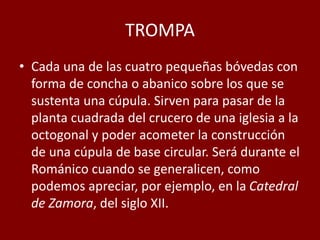 TROMPA
• Cada una de las cuatro pequeñas bóvedas con
forma de concha o abanico sobre los que se
sustenta una cúpula. Sirven para pasar de la
planta cuadrada del crucero de una iglesia a la
octogonal y poder acometer la construcción
de una cúpula de base circular. Será durante el
Románico cuando se generalicen, como
podemos apreciar, por ejemplo, en la Catedral
de Zamora, del siglo XII.
 