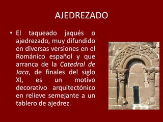 AJEDREZADO
• El taqueado jaqués o
ajedrezado, muy difundido
en diversas versiones en el
Románico español y que
arranca de la Catedral de
Jaca, de finales del siglo
XI, es un motivo
decorativo arquitectónico
en relieve semejante a un
tablero de ajedrez.
 