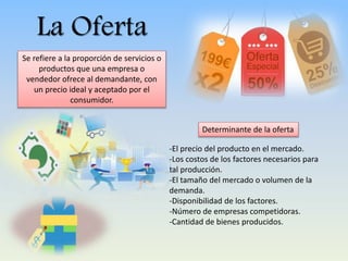 La Oferta
Se refiere a la proporción de servicios o
productos que una empresa o
vendedor ofrece al demandante, con
un precio ideal y aceptado por el
consumidor.
-El precio del producto en el mercado.
-Los costos de los factores necesarios para
tal producción.
-El tamaño del mercado o volumen de la
demanda.
-Disponibilidad de los factores.
-Número de empresas competidoras.
-Cantidad de bienes producidos.
Determinante de la oferta
 