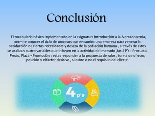 Conclusión
El vocabulario básico implementado en la asignatura Introducción a la Mercadotecnia,
permite conocer el ciclo de procesos que encamina una empresa para generar la
satisfacción de ciertas necesidades y deseos de la población humana , a través de estos
se analizan cuatro variables que influyen en la actividad del mercado ,las 4 P’s : Producto,
Precio, Plaza y Promoción ; estas responden a la propuesta de valor , forma de ofrecer,
posición y el factor decisivo , si cubre o no el requisito del cliente.
 