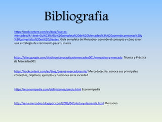 Bibliografía
https://rockcontent.com/es/blog/que-es-
mercadeo/#:~:text=Gu%C3%ADa%20completa%20de%20Mercadeo%3A%20aprende,personas%20y
%20convertirlas%20en%20clientes. Guía completa de Mercadeo: aprende el concepto y cómo crear
una estrategia de crecimiento para tu marca
https://sites.google.com/site/tecnicaypracticademercadeo001/mercadeo-y-mercado Técnica y Práctica
de Mercadeo001
https://rockcontent.com/es/blog/que-es-mercadotecnia/ Mercadotecnia: conoce sus principales
conceptos, objetivos, ejemplos y funciones en la sociedad
https://economipedia.com/definiciones/precio.html Economipedia
http://sena-mercadeo.blogspot.com/2009/04/oferta-y-demanda.html Mercadeo
 