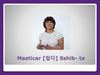 Masticar [씹다] Sshib- ta
 