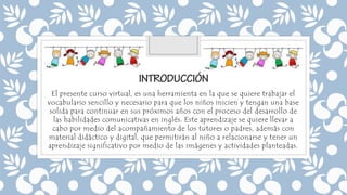 El presente curso virtual, es una herramienta en la que se quiere trabajar el
vocabulario sencillo y necesario para que los niños inicien y tengan una base
solida para continuar en sus próximos años con el proceso del desarrollo de
las habilidades comunicativas en inglés. Este aprendizaje se quiere llevar a
cabo por medio del acompañamiento de los tutores o padres, además con
material didáctico y digital, que permitirán al niño a relacionarse y tener un
aprendizaje significativo por medio de las imágenes y actividades planteadas.
 