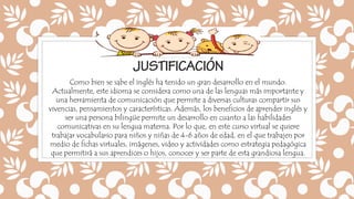 Como bien se sabe el inglés ha tenido un gran desarrollo en el mundo.
Actualmente, este idioma se considera como una de las lenguas más importante y
una herramienta de comunicación que permite a diversas culturas compartir sus
vivencias, pensamientos y características. Además, los beneficios de aprender inglés y
ser una persona bilingüe permite un desarrollo en cuanto a las habilidades
comunicativas en su lengua materna. Por lo que, en este curso virtual se quiere
trabajar vocabulario para niños y niñas de 4-6 años de edad, en el que trabajen por
medio de fichas virtuales, imágenes, video y actividades como estrategia pedagógica
que permitirá a sus aprendices o hijos, conocer y ser parte de esta grandiosa lengua.
 