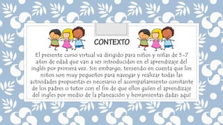 El presente curso virtual va dirigido para niños y niñas de 5-7
años de edad que van a ser introducidos en el aprendizaje del
inglés por primera vez. Sin embargo, teniendo en cuenta que los
niños son muy pequeños para navegar y realizar todas las
actividades propuestas es necesario el acompañamiento constante
de los padres o tutor con el fin de que ellos guíen el aprendizaje
del ingles por medio de la planeación y herramientas dadas aquí
 