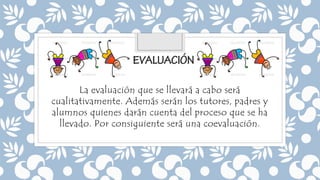 La evaluación que se llevará a cabo será
cualitativamente. Además serán los tutores, padres y
alumnos quienes darán cuenta del proceso que se ha
llevado. Por consiguiente será una coevaluación.
 