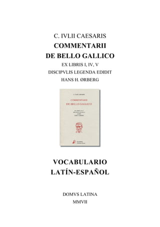 C. IVLII CAESARIS
  COMMENTARII
DE BELLO GALLICO
     EX LIBRIS I, IV, V
DISCIPVLIS LEGENDA EDIDIT
     HANS H. ØRBERG




 VOCABULARIO
 LATÍN-ESPAÑOL


     DOMVS LATINA
          MMVII


             1
 