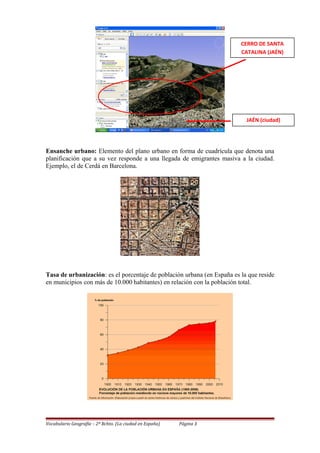 Ensanche urbano: Elemento del plano urbano en forma de cuadrícula que denota una
planificación que a su vez responde a una llegada de emigrantes masiva a la ciudad.
Ejemplo, el de Cerdá en Barcelona.
Tasa de urbanización: es el porcentaje de población urbana (en España es la que reside
en municipios con más de 10.000 habitantes) en relación con la población total.
Vocabulario Geografía – 2º Bchto. (La ciudad en España) Página 3
CERRO DE SANTA
CATALINA (JAÉN)
JAÉN (ciudad)
 