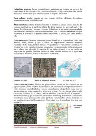 Urbanistas utópicos: fueron principalmente socialistas que trataron de mejorar las
condiciones de los obreros en las ciudades industriales. Proyectaron para ellos barrios
dotados de zonas verdes y de servicios que en su mayoría fracasaron.
Área urbana: ciudad rodeada de una extensa periferia edificada, dependiente
económicamente de la ciudad central.
Área rururbana: espacio de transición entre el campo y la ciudad situado más allá del
continuo edificado de la periferia urbana. En él se mezclan los usos del suelo y las
formas de vida rurales y urbanas (espacios dedicados a la agricultura entremezclados
con industrias, residencias, abastecimiento urbano, etc). El término suburbano designa,
en cambio, al espacio de la periferia urbana adyacente a la ciudad, que forma parte de
ella.
Plano ortogonal: Forma de ordenación urbana basada en la existencia de calles bien
trazadas, rectas, anchas, y que se cortan en perpendicular formando manzanas
cuadradas. Dicho plano, también llamado “en cuadrícula” o “en damero”, se utiliza por
primera vez en las ciudades romanas, apareciendo con posterioridad en las ciudades de
nueva planta (por ejemplo, la mayoría de las sudamericanas) o en los barrios de
ampliación de grandes ciudades edificados sobre terrenos baldíos en el siglo XIX
(Ensanche de Barcelona, barrio de Salamanca en Madrid).
(Santiago de Chile) (barrio de Salamanca. Madrid) (El Pireo, 450 a.C.)
Plano radioconcéntrico: Modelo de plano urbano basado en la existencia de un
espacio central (plaza, catedral, ayuntamiento), en torno al cual se organiza la trama de
calles formando una red radial de vías que van del centro a la periferia, y que a su vez
son cortadas por otras concéntricas al espacio central. En este tipo de plano resalta
claramente el centro de la ciudad: núcleo primitivo en torno al cual se organizó el
desarrollo urbano y que se convierte en el centro histórico y monumental. Este sistema
permite una buena comunicación centro-periferia. Fue el modelo urbano preferido por
los utopistas urbanos del Renacimiento (Sforzinda), y en la actualidad tiene una gran
aceptación.
Vocabulario Geografía – 2º Bchto. (La ciudad en España) Página 4
Casco histórico
de Vitoria
 