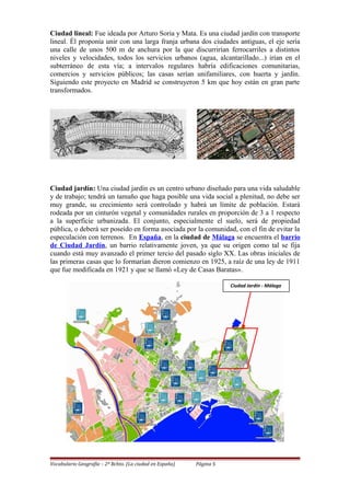 Ciudad lineal: Fue ideada por Arturo Soria y Mata. Es una ciudad jardín con transporte
lineal. Él proponía unir con una larga franja urbana dos ciudades antiguas, el eje sería
una calle de unos 500 m de anchura por la que discurrirían ferrocarriles a distintos
niveles y velocidades, todos los servicios urbanos (agua, alcantarillado...) irían en el
subterráneo de esta vía; a intervalos regulares habría edificaciones comunitarias,
comercios y servicios públicos; las casas serían unifamiliares, con huerta y jardín.
Siguiendo este proyecto en Madrid se construyeron 5 km que hoy están en gran parte
transformados.
Ciudad jardín: Una ciudad jardín es un centro urbano diseñado para una vida saludable
y de trabajo; tendrá un tamaño que haga posible una vida social a plenitud, no debe ser
muy grande, su crecimiento será controlado y habrá un límite de población. Estará
rodeada por un cinturón vegetal y comunidades rurales en proporción de 3 a 1 respecto
a la superficie urbanizada. El conjunto, especialmente el suelo, será de propiedad
pública, o deberá ser poseído en forma asociada por la comunidad, con el fin de evitar la
especulación con terrenos. En España, en la ciudad de Málaga se encuentra el barrio
de Ciudad Jardín, un barrio relativamente joven, ya que su origen como tal se fija
cuando está muy avanzado el primer tercio del pasado siglo XX. Las obras iniciales de
las primeras casas que lo formarían dieron comienzo en 1925, a raíz de una ley de 1911
que fue modificada en 1921 y que se llamó «Ley de Casas Baratas».
Vocabulario Geografía – 2º Bchto. (La ciudad en España) Página 5
Ciudad Jardín - Málaga
 
