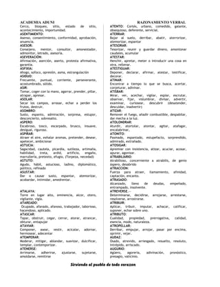 ACADEMIA ADUNI RAZONAMIENTO VERBAL
Cerco, bloqueo, sitio, estado de sitio,
acontecimiento, importunidad.
ASENTIMIENTO:
Asenso, consentimiento, conformidad, aprobación,
anuencia.
ASESOR:
Consejero, mentor, consultor, amonestador,
admonitor, letrado, asesoría.
ASEVERACIÓN:
Afirmación, aserción, aserto, protesta afirmativa,
garantía.
ASFIXIA:
Ahogo, sofoco, opresión, asma, estrangulación
ASIDUO:
Frecuente, puntual, corriente, perseverante,
acostumbrado, sólido.
ASIR:
Tomar, coger con la mano, agarrar, prender, pillar,
atrapar, apresar.
ASOLAR:
Secar los campos, arrasar, echar a perder los
frutos, destruir.
ASOMBRO:
Susto, espanto, admiración, sorpresa, estupor,
desconcierto, sobresalto.
ASPERO:
Escabroso, tosco, escarpado, brusco, insuave,
desigual, riguroso.
ASPIRAR:
Atraer el aire, exhalar aromas, pretender, desear,
apetecer, ambicionar
ASTUCIA:
Sagacidad, cautela, picardía, sutileza, artimaña,
habilidad, treta, ardid, artificio, engaño,
marrullería, pretexto, efugio, (Torpeza, necedad)
ASTUTO:
Agudo, hábil, astucioso, ladino, diplomático,
político, refinado
ASUSTAR:
Dar o causar susto, espantar, atemorizar,
acobardar, intimidar, amedrentar.
ATALAYA:
Torre en lugar alto, eminencia, alcor, otero,
vigilante, vigía.
ATAREADO:
Ocupado, afanado, afanoso, trabajador, laborioso,
hacendoso, aplicado.
ATASCAR:
Tapar, obstruir, cegar, cerrar, atorar, atrancar,
obturar, entapujar
ATAVIAR:
Componer, asear, vestir, acicalar, adornar,
hermosear, adecentar
ATEMPERAR:
Moderar, mitigar, ablandar, suavizar, dulcificar,
templar, contemporizar.
ATENERSE:
Arrimarse, adherirse, ajustarse, sujetarse,
amoldarse, remitirse
ATENTO: Cortés, urbano, comedido, galante,
obsequioso, deferente, servicial.
ATERRAR:
Bajar al suelo, derribar, abatir, aterrorizar,
atemorizar, espantar
ATESORAR:
Tesorizar, reunir y guardar dinero, amontonar
caudales, acumular
ATESTAR:
Henchir, apretar, meter o introducir una cosa en
otra, rellenar.
ATESTIGUAR:
Deponer, declarar, afirmar, atestar, testificar,
decorar.
ATINAR:
Encontrar a tiempo lo que se busca, acertar,
conjeturar, adivinar.
ATISBAR:
Mirar, ver, acechar, vigilar, espiar, escrutar,
observar, fijar, vislumbrar, divisar, advertir,
examinar, curiosear, descubrir (desatender,
descuidar, inadvertir)
ATIZAR:
Remover el fuego, añadir combustible, despabilar,
dar mecha a la luz.
ATOLONDRAR:
Aturdir, atortolar, atontar, agitar, atafagar,
encalabrinar,
ATONITO:
Pasmado, espantado, estupefacto, sorprendido,
admirado, extrañado.
ATOSIGAR:
Apremiar con insistencia, atizar, acuciar, acosar,
apurar, agonizar.
ATRABILIARIO:
Atrabilioso, concerniente a atrabilis, de genio
áspero, desabrido
ATRACCION:
Fuerza para atraer, llamamiento, afinidad,
captación, encanto.
ATRASADO:
Alcanzado, lleno de deudas, empeñado,
entrampado, insolvente.
ATREVERSE.—
Determinarse, decidirse, arrojarse, arrestarse,
resolverse, arrostrarse.
ATRIBUIR:
Aplicar, tribuir, imputar, achacar, calificar,
suponer, echar sobre uno.
ATRIBUTO:
Cualidad, propiedad, prerrogativa, calidad,
esencia, modo, naturaleza.
ATROPELLAR:
Derribar, empujar, arrojar, pasar por encima,
oprimir, vejar.
AUDAZ:
Osado, atrevido, arriesgado, resuelto, resoluto,
intrépido, arriscado.
AUGURIO:
Agüero, agorería, adivinación, pronóstico,
presagio, vaticinio.
Sirviendo al pueblo de todo corazon
 