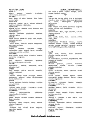 ACADEMIA ADUNI RAZONAMIENTO VERBAL
AUSPICIO:
Agüero, augurio, presagio, pronóstico,
adivinamiento, protección.
AUSTERO:
Agrio, áspero al gusto, insuave, duro, hosco,
severo, rígido.
AUTENTICO:
Acreditado, original, cierto, positivo, evidente,
histórico, indudable, indubitable.
AUTOCRATA:
Autarca, dictador, déspota, tirano, soberano, amo
señor, absolutista.
AUTORITARIO:
Poderoso, imperioso, prepotente, soberano,
eficiente, activo.
AUXILIO:
Ayuda, socorro, mediación, apoyo, favor, amparo,
asistencia, sufragio.
AVARICIA:
Codicia, avidez, ambición, miseria, mezquindad,
usura, mercantilismo.
AVENIENCIA:
Acuerdo, convenio, concierto, arreglo,
conformidad, unión, amistad, pacto, concordia,
tregua, compromiso, armisticio
AVENTURA:
Acaecimiento, suceso, lance, incidencia, andanza,
ocurrencia, emergencia.
AVERIA:
Daño, deterioro, desperfecto, accidente,
detrimento, percance, menoscabo
AVEZAR:
Acostumbrar, habituar, familiarizar, hacer,
aclimatar, curtir.
AVIDEZ:
Ansia, avaricia, codicia, ambición, voracidad,
egoísmo, curiosidad.
AVIDO:
Codicioso, ansioso, voraz, insaciable, deseoso,
hambriento, sediento, goloso (Desinteresado,
liberal, indiferente)
AVIESO:
Torcido, inclinado, irregular, tortuoso, revoltoso,
corvo, siniestro.
AVISADO:
Prudente, cauto, previsor, circunspecto, mirado,
salo, cuerdo, considerado.
AXIOMATICO:
Evidente, incontrovertible, indubitable,
incuestionable, irrebatible.
AYUDAR:
Apoyar, auxiliar, socorrer, subvenir, beneficiar,
donar, secundar.
AYUNO:
Abstinencia, dieta, inanición, inedia, hambre,
colación, frugalidad.
AZAR:
Casualidad, caso fortuito, acaso, desgracia,
imprevisto, ocasión.
AZOTAR:
Dar azotes o golpes, flagelar, fustigar, zurrar,
golpear, vapulear, vapular.
“B”
BABEL:
Sitio en que muchos hablan y no se entienden,
desorden, caos, confusión, barahúnda, galimatías,
lío, barullo, maremágnum, perplejidad,
perturbación
BABIECA:
Bobo, simplón, recio, tonto, papanatas, pazguato,
simple, tontaina (Listo, inteligente)
BACANAL:
Perteneciente a Baco, orgía, desorden, tumulto,
jolgorio, holgorio.
BACULO:
Palo, cayado, bastón, lituo, cachava, arrimo,
alivio, tiento.
BAGATELA:
Insignificancia, frivolidad, minucia, nadería,
nimiedad, friolera, futilidad, funesta, fruslería,
necedad monada, pamplina, chuchería, baratija,
tontería (Timidez, cobardía, modestia)
BAJAR:
Apear, arriar, humillar, abatir, descender,
disminuir, rebajar, decrecer.
BALADI:
De poca sustancia, superficial, insignificante, fútil,
insustancial, fruslero.
BALADRONA:
Chulería, jactancia, guapeza, matonería,
fanfarronada, bravata, fanfarria (Timidez,
cobardía, modestia)
BALDIO:
Inculto, incultivable, yermo, ayermado, estéril,
silvestre, agreste.
BALDON:
Injuria, oprobio, afrenta, agravio, ofensa,
provocación, ultraje, deshonor, borrón, estigma,
mancha, degradación
BALUARTE:
Fortificación, antemuro, bastión, parapeto,
almenado, contrafuerte.
BAQUEANO:
Baquiano, experto, ducho, conocedor, práctico
(Ignorante)
BARATIJA:
Fruslería, futesa, monada, friolera, bagatela,
futilidad, pamplina.
BARATO:
Vendido o comprado a bajo precio, fácil,
asequible, moderado.
BARBARIDAD,-
Atrocidad, desaguisado, descaro, atrevimiento,
demasía, desmán.
BARBARIE:
Rusticidad, incultura, ineducación, atravesar,
perforar, calar, fresar.
BARBIAN:
Sirviendo al pueblo de todo corazon
 