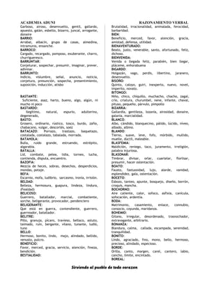 ACADEMIA ADUNI RAZONAMIENTO VERBAL
Garboso, airoso, desenvuelto, gentil, gallardo,
apuesto, galán, esbelto, bizarro, juncal, arrogante,
donaire
BARRIO:
Arrabal, albacín, grupo de casas, almedina,
intramuros, ensanche.
BARROCO:
Cargado, recargado, pomposo, exuberante, charro,
churrigueresco.
BARRUNTAR:
Conjeturar, sospechar, presumir, imaginar, prever,
adivinar.
BARRUNTO:
Indicio, vislumbre, señal, anuncio, noticia,
conjetura, presunción, sospecha, presentimiento,
suposición, inducción, atisbo
BASTANTE:
Suficiente, asaz, harto, bueno, algo, algún, ni
mucho ni poco
BASTARDO:
Ilegítimo, natural, espurio, adulterino,
degenerado,
BASTO:
Grosero, ordinario, rústico, tosco, burdo, zafio,
chabacano, vulgar, descortés, soez
BATACAZO: Porrazo, trastazo, baquetazo,
costalada, costalazo, tabalada, morrada.
BATAHOLA:
Bulla, ruido grande, estruendo, estrépito,
algarabía.
BATALLA:
Lid, combate, pelea, lidia, torneo, lucha,
contienda, disputa, encuentro.
BAZOFIA:
Mezcla de heces, sobras, desechos, desperdicios,
mondas, potaje.
BEFA:
Escarnio, mofa, ludibrio, sarcasmo, ironía, irrisión.
BELDAD:
Belleza, hermosura, guapura, lindeza, lindura,
(Fealdad)
BELICOSO:
Guerrero, batallador, marcial, combatiente,
sorche, beligerante, provocador, pendenciero
BELIGERANTE:
Que está en guerra, contendiente, guerrero,
guerreador, batallador.
BELITRE:
Pillo, granuja, pícaro, travieso, bellaco, astuto,
taimado, ruin, bergante, vilano, tunante, ludió,
tuno
BELLO:
Hermoso, bonito, lindo, majo, alindado, bellido,
venusto, pulcro.
BENEFICIO:
Favor, merced, gracia, servicio, atención, fineza,
bendición.
BESTIALIDAD:
Brutalidad, irracionalidad, animalada, ferocidad,
barbaridad.
BIEN:
Beneficio, merced, favor, atención, gracia,
amistad, defensa, utilidad.
BIENAVENTURADO:
Beato, justo, venerable, santo, afortunado, feliz,
dichoso.
BIENVENIDA:
Venida o llegada feliz, parabién, bien llegar,
pláceme, enhorabuena
BIGARDO:
Holgazán, vago, perdis, libertino, jaranero,
desenvuelto.
BISOÑO:
Quinto, caloyo, guiri, inexperto, nuevo, novel,
imperito, novato.
BITONGO:
Niño, chico, chiquillo, muchacho, chacho, zagal,
crío, criatura, churumbel, nene, infante, chaval,
pituso, pequeño, párvulo, pimpollo
BIZARRIA:
Gallardía, gentileza, lozanía, airosidad, donaire,
galanía, marcialidad.
BLANCO:
Albo, cándido, blanquecino, pálido, lúcido, níveo,
albado, albino.
BLANDO:
Tierno, suave, leve, fofo, mórbido, mullido,
muelle, dúctil, maleable.
BLASFEMIA:
Maldición, reniego, taco, juramento, irreligión,
palabra injuriosa.
BLASONAR:
Timbrar, divisar, orlar, cuartelar, florlisar,
presumir, hacer ostentación.
BOATO:
Fausto, fastuosidad, lujo, alarde, vanidad,
esplendidez, gala, ostentación.
BOCETO:
Esbozo, tanteo, apunte, bosquejo, diseño, borrón,
croquis, mancha.
BOCHORNO:
Aire caliente, calor, sofoco, asfixia, canícula,
sofocación, ardentía.
BODA:
Matrimonio, casamiento, enlace, connubio,
consocio, coyunda, maridanza.
BOHEMIO:
Gitano, irregular, desordenado, trasnochador,
extravagante, arbitrario.
BONANZA:
Blandura, calma, callada, escampada, serenidad,
tranquilidad.
BONITO:
Lindo, agraciado, fino, mono, bello, hermoso,
precioso, alindado, especioso.
BORDE:
Orilla, canto, margen, carel, cantero, labio,
cancho, límite, encintado.
BOREAL:
Sirviendo al pueblo de todo corazon
 