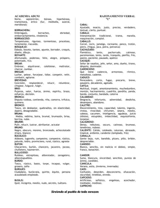 ACADEMIA ADUNI RAZONAMIENTO VERBAL
Norte, septentrión, bóreas, hiperbóreas,
tramontana, ártico (Sur, mediodía, austral,
meridional)
BORRACHERA:
Embriaguez, borrachez, ebriedad,
emborrachamiento, vinolencia.
BORRASCOSO:
Tempestuoso, riguroso, tormentoso, proceloso,
inclemente, iracundo.
BOSQUEJO:
Esbozo, boceto, tanteo, apunte, borrador, croquis,
diseño, dibujo.
BOYANTE:
Afortunado, poderoso, feliz, alegre, próspero,
potentado, rico.
BREAR:
Embrear, alquitranar, calafatear, maltratar,
charcar, zumbar.
BREGAR:
Luchar, pelear, forcejear, lidiar, competir, reñir,
combatir, agitarse.
BREVEDAD:
Concisión, resplandecer, relucir, relumbrar,
chispear, fulgurar, fulgir.
BRIO:
Pujanza, valor, fuerza, ánimo, espíritu, brazo,
esfuerzo, decisión.
BRONCA:
Disputa ruidosa, contienda, riña, camorra, trifulca,
quimera.
BRONCO:
Tosco, sin desbastar, quebradizo, sin elasticidad,
áspero, desagradable.
BRUMA:
Niebla, neblina, boira, brumal, brumazón, brisa,
borrina, nube.
BRUÑIR:
Pulir, relucir, lustrar, abrillantar, acicalar
BRUNO:
Negro, obscuro, moreno, bronceado, achocolatado
(Claro, blanco)
BUCOLICO:
Aldeano, lugareño, campesino, campestre, rústico,
palurdo, Isidro, provinciano, rural, rústico, agreste
BUFON:
Chocarrero, burlón, chancero, jacarero, jocoso,
chufletero, hazmerreír.
BULLICIOSO:
Ruidoso, estrepitoso, alborotador, zaragatero,
alborotapueblos.
BURDO:
Tosco, rústico, basto, torpe, incapaz, vulgar,
grosero, zafio
BURGUES:
Ciudadano, burócrata, quirite, équite, persona
acaudalado empleado.
BUSILIS:
Quid, incógnita, meollo, nudo, secreto, tuétano.
“C”
CABAL:
Ajustado, exacto, justo, preciso, verdadero,
textual, cierto, puntual.
CABALA:
Interpretación tradicional, trama, maraña,
maquinación, complot.
CABALLO:
Corcel, rocín, jamelgo, rocinante, penco, trotón,
potro, (Yegua, jaca, potra, potranca)
CACHAZUDO:
Flemático, lento, pachorrudo, calmoso,
parsimonioso, lento, tardo, tranquilo, pánfilo, frío,
pasivo, paciente, pausado, apático
CACIQUE:
Señor de vasallos, jefe, señor, amo, dueño, tirano,
déspota, dominador.
CADENCIOSO:
Que tiene cadencia, armonioso, rítmico,
melodioso, cadente.
CADUCO:
Perecedero, corto, fugaz, precario, breve,
pasajero, decadente, agotado.
CAFILA:
Multitud, tropel, amontonamiento, muchedumbre,
montón, hacinamiento, cuadrilla, pandilla, panda,
banda, conjunto, bandada, caterva
CALAMIDAD:
Desgracia, infortunio, adversidad, desdicha,
desamparo, abandono.
CALETRE:
Discernimiento, tino, capacidad, talento, ingenio,
viveza, vivacidad, chirumen, sesera, meollo,
cabeza, cacumen, inteligencia, agudeza, juicio
(Idiotez, estupidez, imbecilidad, esquizofrenia,
torpeza)
CALIGINOSO:
Denso, nebuloso, oscuro, calinoso, brumoso,
tenebroso, nuboso.
CALIENTE: Cálido, caldeado, caluroso, abrasado,
tropical, ardiente, candente (templado, frío)
CANALLA:
Gente baja, ruin, bandido, pícaro, pillo, bribón,
despreciable.
CANDIDO:
Blanco, sencillo, sin malicia ni doblez, simple,
franco, bonachón.
CANDOR:
Suma, blancura, sinceridad, sencillez, pureza de
ánimo, candidez.
CANICULA:
Verano, estío, (Invierno, invernada)
CAOS:
Confusión, desorden, desconcierto, ofuscación,
oscuridad, tinieblas, enredo.
CAPCIOSO:
Artificioso, sofístico, engañoso, acechador,
insidiador, insidioso.
CAPRICHO:
Sirviendo al pueblo de todo corazon
 