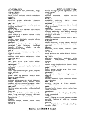 ACADEMIA ADUNI RAZONAMIENTO VERBAL
Idea o propósito sin razón, arbitrariedad, antojo,
veleidad, ligereza.
CARACTERISTICA:
Rasgo, cualidad, condición, carácter, complexión,
calidades.
CARDENAL:
Purpurado, prelado, camarlengo, consistorio,
cónclave, conclavista.
CARESTIA:
Falta, carencia, escasez, penuria, pobreza,
privación, descubierto.
CARICATURA:
Figura o dibujo que ridiculiza, ridiculización,
parodia, exageración.
CARIDAD:
Virtud opuesta a la envidia, limosna, auxilio,
filantropía, piedad.
CARO:
Querido, amado, idolatrado, estimado, dilecto,
bienquisto, ídolo, adorado.
GARRULO:
Charlatán, parlanchín, hablador, vocinglero,
desparpajo, labia, desparpajo, verbosidad,
facundia (Taciturno, callado, reservado,
hermético, cazurro, mudo)
CARTA:
Epístola, misiva, mensaje, correspondencia,
despacho, provisión.
CASA:
Domicilio, hogar, familia, descendencia, linaje,
solar, raza, sangre.
CASCAR:
Rajar, abrir, agrieta, zurrar, hender, golpear,
quebrantar, romper.
CASQUIVANO:
Alegre de cascos, casquilucio, alocado, informal,
cacabelero.
CASTIDAD:
Virtud que se opone a la lujuria, pureza, limpieza,
pudor, decencia.
CATAR:
Probar, gustar, ver, examinar, registrar, mirar,
buscar, procurar, solicitar.
CATECUMENO:
Discípulo, alumno, educando, escolar, estudiante,
colegial, seminarista, cadete, doctrino, neófito
(Maestro, educador, pedagogo, preceptor, maese,
instructor, guía, dómine, ayo, catequista)
CATEGORIA:
Condición social, esfera, clase, calidad, cualidad,
jerarquía.
CATERVA:
Multitud, muchedumbre, gentío, falla, cuadrilla,
banda, cáfila, sinnúmero, infinidad, cardumen,
porrada, revoltijo, abundancia, montón,
den, confusión
CAUDAL:
Caudaloso, principal, hacienda, bienes, dinero,
patrimonio.
CAUDILLO:
Cabeza, el que guía y manda la gente de la guerra,
adalid, mandón
CAUSTICO:
Corrosivo, corroyente, abrasivo, repulsivo,
agresivo.
CAUTELA:
Precaución, prevención, reserva, cuidado,
circunspección, moderación.
CAUTIVAR:
Aprisionar al enemigo, privarle de la libertad,
entrar en cautiverio.
CAUTIVO:
Aprisionado, prisionero, sujeto, encadenado,
apresado, esclavizado, preso, esclavo, sometido,
confinado, dependiente, sojuzgado, rehén,
encerrado, encarcelado
CAVILAR:
Reflexionar tenazmente, meditar, cogitar, pensar,
concavidad, guarida.
CAZURRO:
Callado, silencioso, receloso, sigiloso, reservado,
cauteloso, cerrado, taciturno, introvertido,
insociable
CELADA:
Emboscada, fraude, engaño, asechanza, acecho,
insidia.
CELEBRAR:
Alabar a una persona o cosa, venerar, encomiar,
enaltecer.
CELESTINA:
Alcahueta, encubridora, proxeneta, tercera
comadre, trotaconventos, encandiladora,
cobertera
CELO:
Impulso íntimo, amor extremado, cuidado, interés,
entusiasmo, diligencia.
CEÑIR:
Rodear, ajustar, apretar, cerrar, fajar, recoger,
receñir, religar, encordar.
CENSURAR:
Formar juicio o dar dictamen, corregir, reprender,
reprobar.
CERCANO:
Próximo, propincuo, rayano, inmediato, mediato,
vecino, contiguo.
CERCIORAR:
Asegurar, confirmar la verdad, corroborar,
convalidar, acreditar.
CERRIL:
Cerrero, bravío, huraño, arisco, rústico, tosco,
áspero, escabroso,
CHABACANO:
Sin arte, grosero, de mal gusto, descuidado,
vulgar, despreciable.
CHACHARA:
Charla, conversación, palique, parloteo, cotorreo,
perorata, charlatanería, palabrería, verborrea,
locuacidad
CHANZA:
Broma, chirigota, zumba, chiste, juguete, brega,
bufonada, caraba.
Sirviendo al pueblo de todo corazon
 