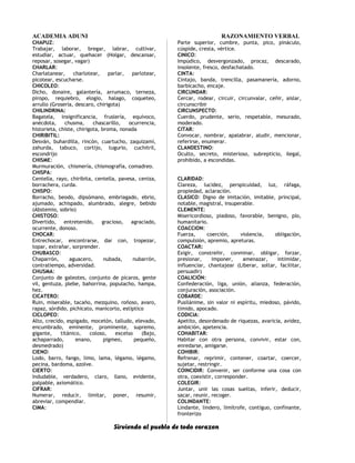 ACADEMIA ADUNI RAZONAMIENTO VERBAL
CHAPUZ:
Trabajar, laborar, bregar, labrar, cultivar,
estudiar, actuar, quehacer (Holgar, descansar,
reposar, sosegar, vagar)
CHARLAR:
Charlatanear, charlotear, parlar, parlotear,
picotear, escucharse.
CHICOLEO:
Dicho, donaire, galantería, arrumaco, terneza,
piropo, requiebro, elogio, halago, coqueteo,
arrullo (Grosería, descaro, chirigota)
CHILINDRINA:
Bagatela, insignificancia, fruslería, equívoco,
anécdota, chusma, chascarillo, ocurrencia,
historieta, chiste, chirigota, broma, nonada
CHIRIBITIL:
Desván, buhardilla, rincón, cuartucho, zaquizamí,
zahurda, tabuco, cortijo, tugurio, cuchitril,
escondrijo
CHISME:
Murmuración, chismería, chismografía, comadreo.
CHISPA:
Centella, rayo, chiribita, centella, pavesa, ceniza,
borrachera, curda.
CHISPO:
Borracho, beodo, dipsómano, embriagado, ebrio,
ajumado, achispado, alumbrado, alegre, bebido
(Abstemio, sobrio)
CHISTOSO:
Divertido, entretenido, gracioso, agraciado,
ocurrente, donoso.
CHOCAR:
Entrechocar, encontrarse, dar con, tropezar,
topar, extrañar, sorprender.
CHUBASCO:
Chaparrón, aguacero, nubada, nubarrón,
contratiempo, adversidad.
CHUSMA:
Conjunto de galeotes, conjunto de pícaros, gente
vil, gentuza, plebe, bahorrina, populacho, hampa,
hez.
CICATERO:
Ruin, miserable, tacaño, mezquino, roñoso, avaro,
rapaz, sórdido, pichicato, manicorto, estíptico
CICLOPEO:
Alto, crecido, espigado, mocetón, talludo, elevado,
encumbrado, eminente, prominente, supremo,
gigante, titánico, coloso, excelso (Bajo,
achaparrado, enano, pigmeo, pequeño,
desmedrado)
CIENO:
Lodo, barro, fango, limo, lama, légamo, légamo,
pecina, bardoma, azolve.
CIERTO:
Indudable, verdadero, claro, llano, evidente,
palpable, axiomático.
CIFRAR:
Numerar, reducir, limitar, poner, resumir,
abreviar, compendiar.
CIMA:
Parte superior, cumbre, punta, pico, pináculo,
cúspide, cresta, vértice.
CINICO:
Impúdico, desvergonzado, procaz, descarado,
insolente, fresco, desfachatado.
CINTA:
Cintajo, banda, trencilla, pasamanería, adorno,
barbicacho, encaje.
CIRCUNDAR:
Cercar, rodear, circuir, circunvalar, ceñir, aislar,
circunscribir
CIRCUNSPECTO:
Cuerdo, prudente, serio, respetable, mesurado,
moderado.
CITAR:
Convocar, nombrar, apalabrar, aludir, mencionar,
referirse, enumerar.
CLANDESTINO:
Oculto, secreto, misterioso, subrepticio, ilegal,
prohibido, a escondidas.
CLARIDAD:
Clareza, lucidez, perspicuidad, luz, ráfaga,
propiedad, aclaración.
CLASICO: Digno de imitación, imitable, principal,
notable, magistral, insuperable.
CLEMENTE:
Misericordioso, piadoso, favorable, benigno, pío,
humanitario.
COACCION:
Fuerza, coerción, violencia, obligación,
compulsión, apremio, apreturas.
COACTAR:
Exigir, constreñir, conminar, obligar, forzar,
presionar, imponer, amenazar, intimidar,
influenciar, chantajear (Liberar, soltar, facilitar,
persuadir)
COALICIÓN:
Confederación, liga, unión, alianza, federación,
conjuración, asociación.
COBARDE:
Pusilánime, sin valor ni espíritu, miedoso, pávido,
tímido, apocado.
CODICIA:
Apetito, desordenado de riquezas, avaricia, avidez,
ambición, apetencia.
COHABITAR:
Habitar con otra persona, convivir, estar con,
enredarse, amigarse.
COHIBIR:
Refrenar, reprimir, contener, coartar, coercer,
sujetar, restringir.
COINCIDIR: Convenir, ser conforme una cosa con
otra, coexistir, corresponder.
COLEGIR:
Juntar, unir las cosas sueltas, inferir, deducir,
sacar, reunir, recoger.
COLINDANTE:
Lindante, lindero, limítrofe, contiguo, confinante,
fronterizo
Sirviendo al pueblo de todo corazon
 