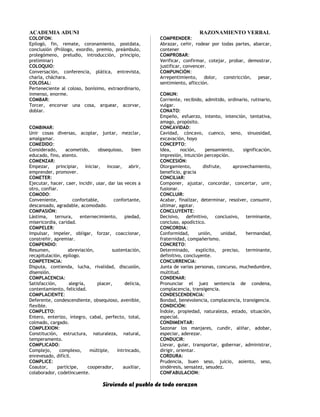 ACADEMIA ADUNI RAZONAMIENTO VERBAL
COLOFON:
Epilogó, fin, remate, coronamiento, postdata,
conclusión (Prólogo, exordio, premio, preámbulo,
prolegómeno, preludio, introducción, principio,
preliminar)
COLOQUIO:
Conversación, conferencia, plática, entrevista,
charla, cháchara.
COLOSAL:
Perteneciente al coloso, bonísimo, extraordinario,
inmenso, enorme.
COMBAR:
Torcer, encorvar una cosa, arquear, acorvar,
doblar.
COMBINAR:
Unir cosas diversas, acoplar, juntar, mezclar,
amalgamar.
COMEDIDO:
Considerado, acometido, obsequioso, bien
educado, fino, atento.
COMENZAR:
Empezar, principiar, iniciar, incoar, abrir,
emprender, promover.
COMETER:
Ejecutar, hacer, caer, incidir, usar, dar las veces a
otro, confiar.
COMODO:
Conveniente, confortable, confortante,
descansado, agradable, acomodado.
COMPASIÓN:
Lástima, ternura, enternecimiento, piedad,
misericordia, caridad.
COMPELER:
Impulsar, impeler, obligar, forzar, coaccionar,
constreñir, apremiar.
COMPENDIO:
Resumen, abreviación, sustentación,
recapitulación, epílogo.
COMPETENCIA:
Disputa, contienda, lucha, rivalidad, discusión,
disensión.
COMPLACENCIA:
Satisfacción, alegría, placer, delicia,
contentamiento, felicidad.
COMPLACIENTE:
Deferente, condescendiente, obsequioso, avenible,
flexible.
COMPLETO:
Entero, enterizo, íntegro, cabal, perfecto, total,
colmado, cargado.
COMPLEXION:
Constitución, estructura, naturaleza, natural,
temperamento.
COMPLICADO:
Complejo, complexo, múltiple, intrincado,
enrevesado, difícil.
COMPLICE:
Coautor, partícipe, cooperador, auxiliar,
colaborador, codelincuente.
COMPRENDER:
Abrazar, ceñir, rodear por todas partes, abarcar,
contener
COMPROBAR:
Verificar, confirmar, cotejar, probar, demostrar,
justificar, convencer.
COMPUNCIÓN:
Arrepentimiento, dolor, constricción, pesar,
sentimiento, aflicción.
COMUN:
Corriente, recibido, admitido, ordinario, rutinario,
vulgar.
CONATO:
Empeño, esfuerzo, intento, intención, tentativa,
amago, propósito.
CONCAVIDAD:
Cavidad, cóncavo, cuenco, seno, sinuosidad,
excavación, hoyo
CONCEPTO:
Idea, noción, pensamiento, significación,
impresión, intuición percepción.
CONCESIÓN:
Otorgamiento, disfrute, aprovechamiento,
beneficio, gracia
CONCILIAR:
Componer, ajustar, concordar, concertar, unir,
fusionar.
CONCLUIR:
Acabar, finalizar, determinar, resolver, consumir,
ultimar, agotar.
CONCLUYENTE:
Decisivo, definitivo, conclusivo, terminante,
concluso, apodíctico.
CONCORDIA:
Conformidad, unión, unidad, hermandad,
fraternidad, compañerismo.
CONCRETO:
Determinado, explícito, preciso, terminante,
definitivo, concluyente.
CONCURRENCIA:
Junta de varias personas, concurso, muchedumbre,
multitud.
CONDENAR:
Pronunciar el juez sentencia de condena,
complacencia, transigencia.
CONDESCENDENCIA:
Bondad, benevolencia, complacencia, transigencia.
CONDICIÓN:
Índole, propiedad, naturaleza, estado, situación,
especial.
CONDIMENTAR:
Sazonar los manjares, cundir, aliñar, adobar,
especiar, aderezar.
CONDUCIR:
Llevar, guiar, transportar, gobernar, administrar,
dirigir, orientar.
CORDURA:
Prudencia, buen seso, juicio, asiento, seso,
sindéresis, sensatez, sesudez.
CONFABULACION:
Sirviendo al pueblo de todo corazon
 