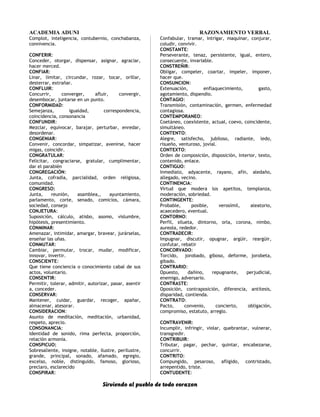ACADEMIA ADUNI RAZONAMIENTO VERBAL
Complot, inteligencia, contubernio, conchabanza,
connivencia.
CONFERIR:
Conceder, otorgar, dispensar, asignar, agraciar,
hacer merced.
CONFIAR:
Linar, limitar, circundar, rozar, tocar, orillar,
desterrar, extrañar.
CONFLUIR:
Concurrir, converger, afluir, convergir,
desembocar, juntarse en un punto.
CONFORMIDAD:
Semejanza, igualdad, correspondencia,
coincidencia, consonancia
CONFUNDIR:
Mezclar, equivocar, barajar, perturbar, enredar,
desordenar.
CONGENIAR:
Convenir, concordar, simpatizar, avenirse, hacer
migas, coincidir.
CONGRATULAR:
Felicitar, congraciarse, gratular, cumplimentar,
dar el parabién
CONGREGACIÓN:
Junta, cofradía, parcialidad, orden religiosa,
comunidad.
CONGRESO:
Junta, reunión, asamblea,, ayuntamiento,
parlamento, corte, senado, comicios, cámara,
sociedad, consejo
CONJETURA:
Suposición, cálculo, atisbo, asomo, vislumbre,
hipótesis, presentimiento.
CONMINAR:
Amenazar, intimidar, amargar, bravear, jurárselas,
enseñar las uñas.
CONMUTAR:
Cambiar, permutar, trocar, mudar, modificar,
innovar, invertir.
CONSCIENTE:
Que tiene conciencia o conocimiento cabal de sus
actos, voluntario.
CONSENTIR:
Permitir, tolerar, admitir, autorizar, pasar, asentir
a, conceder.
CONSERVAR:
Mantener, cuidar, guardar, recoger, apañar,
almacenar, atesorar.
CONSIDERACION:
Asunto de meditación, meditación, urbanidad,
respeto, aprecio.
CONSONANCIA:
Identidad de sonido, rima perfecta, proporción,
relación armonía.
CONSPICUO:
Sobresaliente, insigne, notable, ilustre, perilustre,
grande, principal, sonado, afamado, egregio,
excelso, noble, distinguido, famoso, glorioso,
preclaro, esclarecido
CONSPIRAR:
Confabular, tramar, intrigar, maquinar, conjurar,
coludir, convivir.
CONSTANTE:
Perseverante, tenaz, persistente, igual, entero,
consecuente, invariable.
CONSTREÑIR:
Obligar, compeler, coartar, impeler, imponer,
hacer que.
CONSUNCION:
Extenuación, enflaquecimiento, gasto,
agotamiento, dispendio.
CONTAGIO:
Transmisión, contaminación, germen, enfermedad
contagiosa.
CONTEMPORANEO:
Coetáneo, coexistente, actual, coevo, coincidente,
simultáneo.
CONTENTO:
Alegre, satisfecho, jubiloso, radiante, ledo,
risueño, venturoso, jovial.
CONTEXTO:
Orden de composición, disposición, interior, texto,
contenido, enlace.
CONTIGUO:
Inmediato, adyacente, rayano, afín, aledaño,
allegado, vecino.
CONTINENCIA:
Virtud que modera los apetitos, templanza,
moderación, sobriedad.
CONTINGENTE:
Probable, posible, verosímil, aleatorio,
acaecedero, eventual.
CONTORNO:
Perfil, silueta, dintorno, orla, corona, nimbo,
aureola, rededor.
CONTRADECIR:
Impugnar, discutir, opugnar, argüir, reargüir,
confutar, rebatir
CONCORVADO:
Torcido, jorobado, giboso, deforme, jorobeta,
gibado.
CONTRARIO:
Opuesto, dañino, repugnante, perjudicial,
enemigo, adversario.
CONTRASTE:
Oposición, contraposición, diferencia, antítesis,
disparidad, contienda.
CONTRATO:
Pacto, convenio, concierto, obligación,
compromiso, estatuto, arreglo.
CONTRAVENIR:
Incumplir, infringir, violar, quebrantar, vulnerar,
transgredir.
CONTRIBUIR:
Tributar, pagar, pechar, quintar, encabezarse,
concurrir.
CONTRITO:
Compungido, pesaroso, afligido, contristado,
arrepentido, triste.
CONTUDENTE:
Sirviendo al pueblo de todo corazon
 