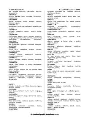 ACADEMIA ADUNI RAZONAMIENTO VERBAL
Que produce contusión, persuasivo, decisivo,
demostrativo.
CONTUMAZ:
Rebelde, porfiado, tenaz, obstinado, impenitente,
empedernido.
CONTURBAR:
Alterar, perturbar, turbar, remover, revolver,
alborotar, aguar.
CONVALECER:
Recuperarse, recobrarse, mejorarse, restablecerse,
mejorar.
CONVENCER:
Persuadir, catequizar, vencer, seducir, tentar,
fascinar.
CONVENCION:
Conformidad, ajuste, pacto, acuerdo, concierto,
arreglo, transacción, trato, convenio, conveniencia
(desacuerdo, disconformidad, naturalidad,
sinceridad)
CONVENIENTE:
Útil, provechoso, oportuno, conforme, ventajoso,
beneficioso.
CONVENIO:
Ajuste, pacto, convención, acuerdo, contrato,
concierto, oferta.
CONVERGER:
Convergir, confluir, desembocar, concurrir,
coincidir, concentrar.
CONVERSAR:
Platicar, dialogar, departir, tertuliar, dialogizar,
conferenciar.
CONVERSIÓN:
Vuelta a Dios, retorno a la Iglesia, catolización,
cristianización.
CONVIDAR:
Invitar, brindar, ofrecer, dar una comida, hacer
plato, escudillar.
CONVINCENTE:
Concluyente, contundente, terminante, decisivo,
persuasivo, axiomático, incontrastable, elocuente,
apodíctico, indiscutible, sugestivo, seductor,
satisfactorio
CONVITE:
Agasajo, invitación, convidada, banquete, ágape,
refresco, colación.
CONVOCAR:
Citar, llamar, nombrar, muñir, reunir, congregar,
emplazar.
CONVULSIÓN:
Movimiento, agitación, ataque de nervios, acceso,
temblor.
COOPERAR:
Obrar juntamente, colaborar, ayudar, coadyuvar,
contribuir, secundar.
COPIOSO:
Abundante, numeroso, cuantioso, mucho,
ampliamente, considerablemente.
COQUETERIA:
Coqueteo, afectación de modales, galanteo,
chichisbeo, raboseo.
CORAJE:
Decisión, impetuosa, ímpetu, ánimo, valor, brío,
esfuerzo, arrojo.
CORDIAL:
Efusivo, leal, espontáneo, fiel, afable, amable,
afectuoso, jovial.
CORRECCIÓN:
Enmienda, enmendación, enmendadura,
rectificación, alteración.
CORRESPONDIENTE:
Proporcionado, conveniente, oportuno, acorde,
propio.
CORROER:
Roer, carcomerse, comer, quemar, picar,
causticar, estiomenar.
CORROMPER:
Alterar, trastocar la forma, echar a perder,
depravar, dañar.
CORTEJAR:
Acompañar, galantear, obsequiar, requebrar,
adamar, festejar
CORTES:
Atento, deferente, comedido, afable, urbano,
amable, tratable, cortesano.
COSTOSO:
De gran precio, que acarrea daño, caro,
dispendioso, gravoso, subido.
COTEJAR:
Comparar, confrontar, parangonar, compulsar,
parificar, parear.
COTIDIANO:
Diario, cotidiano, dial, matutino, matinal,
vespertino, común.
CREAR:
Criar, instituir de nuevo, hacer, producir, causar,
fundar, forjar.
CRISTALINO:
Hialino, cristaloide, transparente, traslúcido,
diáfano.
CRUDIO:
Áspero, duro (Suave, blando)
CRUEL:
Inhumano, bárbaro, despiadado, deshumano,
inclemente, riguroso.
CUBO:
Sólido regular limitado por seis cuadrados iguales
CUBRIR:
Cobijar, ocultar, tapar, disimular, enterrar,
revestir, empedrar.
CUCHITRIL:
Tabuco, cochitril, zaquizamí, chiribitil, pocilga,
zahurda, caramanchel, mechinal, chamizo, tugurio
(mansión, palacio)
CUERDO:
Juicioso, prudente, reflexivo, cabal, sesudo,
sensato, hombre de peso.
CUIDADOSO:
Sirviendo al pueblo de todo corazon
 