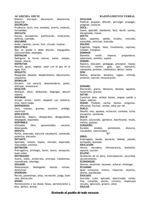 ACADEMIA ADUNI RAZONAMIENTO VERBAL
Disentir, discrepar, disconvenir, desavenirse,
desunirse
DISCRECION:
Prudencia, tacto, tino, sensatez, acierto, madurez,
formalidad.
DISCULPA:
Excusa, exculpación, justificación, vindicación,
defensa, coartada.
DISCURRIR:
Andar, caminar, correr, fluir, circular, trajinar.
DISCUTIBLE:
Que se puede o debe discutir, impugnable,
controvertible, objetable.
DISFRAZAR:
Desfigurar la forma natural, paliar, solapar,
falsear, alterar.
DISFRUTAR:
Percibir, gozar, vegetar, estar con el pez en el
agua, fluir.
DISGUSTO:
Desagrado, desazón, desabrimiento, descontento,
resquemor.
DISIMULAR:
Encubrir, con astucia, desentenderse, paliar,
disfrazar, enmascarar.
DISOLVER:
Deshacer, diluir, desbaratar, disgregar, desunir
separar.
DISPARAR:
Arrojar, enviar, emitir, despedir con violencia,
tirar, hacer fuego.
DISPENDIOSO:
Caro, costoso, gravoso, excesivo, pródigo,
manirroto
DISPLICENTE:
Desabrido, áspero, desapacible, desagradable,
despegado, esquinado.
DISPONIBLE:
Utilizable, libre, aprovechable, vacante,
desocupado.
DISPUTA:
Porfía, altercado, ejercicio estudiantil, contienda,
polémica, discusión.
DISTANTE:
Apartado, remoto, lejano, retirado, espaciado,
inaccesible, extremo.
DISTINCIÓN:
Prerrogativa, privilegio, honor, honra, excepción,
buen orden.
DISTINGUIDO:
Ilustre, noble, aristócrata, principal, caballeroso,
renombrado, solariego.
DISUADIR:
Desaconsejar, desengañar, desviar, retraer,
desinclinar.
DIVERSION:
Recreo, pasatiempo, solaz, recreación, juego, buen
rato, distracción.
DIVINO:
Perteneciente a los dioses falsos, perteneciente a
Dios, deífico, divinal.
DIVULGAR:
Publicar, propalar, difundir, pervulgar, propagar,
pregonar, anunciar.
DOCIL:
Suave, apacible, obediente, fácil, dúctil, sumiso,
disciplinado, manso.
DOCTO:
Sabio, sapiente, sabido, erudito, instruido,
entendido, noticioso, ilustrado.
DOLOSO:
Engañoso, fingido, falaz, fraudulento, capcioso,
timador, tramposo.
DOMINAR:
Domeñar, rendir, imperar, preponderar,
soberanear, someter, sujetar.
DOMINE:
Maestro, educador, pedagogo, preceptor, maese,
instructor, mentor, guía, ayo, institutriz,
catequista, profesor, catedrático, doctor, hacha
DON:
Dádiva, donación, donativo, regalo, ofrenda,
presente, merced, remuneración.
DONAIRE:
Discreción, gracia, donosura, donosía, agudeza,
humorismo, gracejo.
DOTAR:
Constituir dote, señalar bienes, asignar sueldo o
haber, adornar.
DUDAR: Titubear, vacilar, hesitar, preguntar,
dificultad, fluctuar, recelar, estar por ver.
DUELO:
Desafío, reto, apuesta, incitación, combate, lucha,
encuentro, contienda.
DULCE:
Dulzón, azucarado, agridulce, dulcificante, muslo,
meloso, gustoso.
DURADERO:
Durable, estable, persistente, diuturno,
inacabable, interminable.
“E”
EBRIO:
Embriagado, beodo, borracho, bebido, potado,
achispado, ajumado.
EBULLICIÓN:
Hervor, hervidero, efervescencia, borbollón,
espuma, cocción.
ECLIPSE:
Ocultación de un astro, interceptación, oscuridad,
oscurecimiento.
ECONOMIZAR:
Ahorrar, escatimar, escasear, achocar, entalegar.
ECUANIME:
Igual constante, entero, imparcial, objetivo,
sereno, equilibrado.
EDUCADO:
Instruido, culto, aplicado, adoctrinado, cortés,
fino, cumplido, atento, correcto, respetuoso
(inculto, ignorante, grosero, zote)
EDUCAR:
Sirviendo al pueblo de todo corazon
 