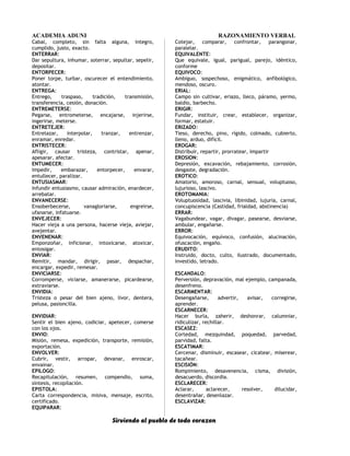 ACADEMIA ADUNI RAZONAMIENTO VERBAL
Cabal, completo, sin falta alguna, integro,
cumplido, justo, exacto.
ENTERRAR:
Dar sepultura, inhumar, soterrar, sepultar, sepelir,
depositar.
ENTORPECER:
Poner torpe, turbar, oscurecer el entendimiento,
atontar.
ENTREGA:
Entrego, traspaso, tradición, transmisión,
transferencia, cesión, donación.
ENTREMETERSE:
Pegarse, entrometerse, encajarse, injerirse,
ingerirse, meterse.
ENTRETEJER:
Entrelazar, interpolar, tranzar, entrenzar,
enramar, enredar.
ENTRISTECER:
Afligir, causar tristeza, contristar, apenar,
apesarar, afectar.
ENTUMECER:
Impedir, embarazar, entorpecer, envarar,
entullecer, paralizar.
ENTUSIASMAR:
Infundir entusiasmo, causar admiración, enardecer,
arrebatar.
ENVANECERSE:
Ensoberbecerse, vanagloriarse, engreírse,
ufanarse, infatuarse.
ENVEJECER:
Hacer vieja a una persona, hacerse vieja, aviejar,
avejentar.
ENVENENAR:
Emponzoñar, inficionar, intoxicarse, atoxicar,
entosigar.
ENVIAR:
Remitir, mandar, dirigir, pasar, despachar,
encargar, expedir, remesar.
ENVICIARSE:
Corromperse, viciarse, amanerarse, picardearse,
extraviarse.
ENVIDIA:
Tristeza o pesar del bien ajeno, livor, dentera,
pelusa, pasioncilla.
ENVIDIAR:
Sentir el bien ajeno, codiciar, apetecer, comerse
con los ojos.
ENVIO:
Misión, remesa, expedición, transporte, remisión,
exportación.
ENVOLVER:
Cubrir, vestir, arropar, devanar, enroscar,
envainar.
EPILOGO:
Recapitulación, resumen, compendio, suma,
síntesis, recopilación.
EPISTOLA:
Carta correspondencia, misiva, mensaje, escrito,
certificado.
EQUIPARAR:
Cotejar, comparar, confrontar, parangonar,
paralelar.
EQUIVALENTE:
Que equivale, igual, parigual, parejo, idéntico,
conforme
EQUIVOCO:
Ambiguo, sospechoso, enigmático, anfibológico,
mendoso, oscuro.
ERIAL:
Campo sin cultivar, eriazo, lleco, páramo, yermo,
baldío, barbecho.
ERIGIR:
Fundar, instituir, crear, establecer, organizar,
formar, estatuir.
ERIZADO:
Tieso, derecho, pino, rígido, colmado, cubierto,
lleno, arduo, difícil.
EROGAR:
Distribuir, repartir, prorratear, impartir
EROSION:
Depresión, excavación, rebajamiento, corrosión,
desgaste, degradación.
EROTICO:
Amatorio, amoroso, carnal, sensual, voluptuoso,
lujurioso, lascivo.
EROTOMANIA:
Voluptuosidad, lascivia, libinidad, lujuria, carnal,
concupiscencia (Castidad, frialdad, abstinencia)
ERRAR:
Vagabundear, vagar, divagar, pasearse, desviarse,
ambular, engañarse.
ERROR:
Equivocación, equívoco, confusión, alucinación,
ofuscación, engaño.
ERUDITO:
Instruido, docto, culto, ilustrado, documentado,
investido, letrado.
ESCANDALO:
Perversión, depravación, mal ejemplo, campanada,
desenfreno.
ESCARMENTAR:
Desengañarse, advertir, avisar, corregirse,
aprender.
ESCARNECER:
Hacer burla, zaherir, deshonrar, calumniar,
ridiculizar, rechillar.
ESCASEZ:
Cortedad, mezquindad, poquedad, parvedad,
parvidad, falta.
ESCATIMAR:
Cercenar, disminuir, escasear, cicatear, miserear,
tacañear.
ESCISIÓN:
Rompimiento, desavenencia, cisma, división,
desacuerdo, discordia.
ESCLARECER:
Aclarar, aclarecer, resolver, dilucidar,
desentrañar, desenlazar.
ESCLAVIZAR:
Sirviendo al pueblo de todo corazon
 