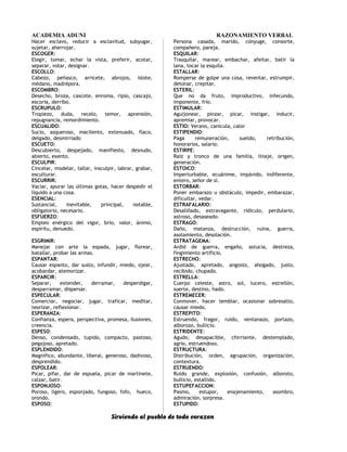 ACADEMIA ADUNI RAZONAMIENTO VERBAL
Hacer esclavo, reducir a esclavitud, subyugar,
sujetar, aherrojar.
ESCOGER:
Elegir, tomar, echar la vista, preferir, acotar,
separar, votar, designar.
ESCOLLO:
Cabezo, peñasco, arricete, abrojos, islote,
médano, madrépora.
ESCOMBRO:
Desecho, broza, cascote, enroma, ripio, cascajo,
escoria, derribo.
ESCRUPULO:
Tropiezo, duda, recelo, temor, aprensión,
repugnancia, remordimiento.
ESCUALIDO:
Sucio, asqueroso, macilento, extenuado, flaco,
delgado, desmirriado
ESCUETO:
Descubierto, despejado, manifiesto, desnudo,
abierto, exento.
ESCULPIR:
Cincelar, modelar, tallar, insculpir, labrar, grabar,
esculturar.
ESCURRIR:
Vaciar, apurar las últimas gotas, hacer despedir el
líquido a una cosa.
ESENCIAL:
Sustancial, inevitable, principal, notable,
obligatorio, necesario.
ESFUERZO:
Empleo enérgico del vigor, brío, valor, ánimo,
espíritu, denuedo.
ESGRIMIR:
Manejar con arte la espada, jugar, florear,
batallar, probar las armas.
ESPANTAR:
Causar espanto, dar susto, infundir, miedo, ojear,
acobardar, atemorizar.
ESPARCIR:
Separar, extender, derramar, desperdigar,
desparramar, dispersar.
ESPECULAR:
Comerciar, negociar, jugar, traficar, meditar,
teorizar, reflexionar.
ESPERANZA:
Confianza, espera, perspectiva, promesa, ilusiones,
creencia.
ESPESO:
Denso, condensado, tupido, compacto, pastoso,
pegajoso, apretado.
ESPLENDIDO:
Magnífico, abundante, liberal, generoso, dadivoso,
desprendido.
ESPOLEAR:
Picar, pifar, dar de espuela, picar de martinete,
calzar, batir.
ESPONJOSO:
Poroso, ligero, esponjado, fungoso, fofo, hueco,
orondo.
ESPOSO:
Persona casada, marido, cónyuge, consorte,
compañero, pareja.
ESQUILAR:
Trasquilar, marear, embachar, afeitar, batir la
lana, tocar la esquila.
ESTALLAR:
Romperse de golpe una cosa, reventar, estrumpir,
detonar, crepitar.
ESTERIL:
Que no da fruto, improductivo, infecundo,
imponente, frío.
ESTIMULAR:
Aguijonear, pinzar, picar, instigar, inducir,
apremiar, provocar.
ESTIO: Verano, canícula, calor
ESTIPENDIO:
Paga remuneración, sueldo, retribución,
honorarios, salario.
ESTIRPE:
Raíz y tronco de una familia, linaje, origen,
generación.
ESTOICO:
Imperturbable, ecuánime, impávido, indiferente,
entero, señor de sí.
ESTORBAR:
Poner embarazo u obstáculo, impedir, embarazar,
dificultar, vedar.
ESTRAFALARIO:
Desaliñado, extravagante, ridículo, perdulario,
astroso, desaseado.
ESTRAGO:
Daño, matanza, destrucción, ruina, guerra,
asolamiento, desolación.
ESTRATAGEMA:
Ardid de guerra, engaño, astucia, destreza,
fingimiento artificio.
ESTRECHO:
Ajustado, apretado, angosto, ahogado, justo,
recibido, chupado.
ESTRELLA:
Cuerpo celeste, astro, sol, lucero, estrellón,
suerte, destino, hado.
ESTREMECER:
Conmover, hacer temblar, ocasionar sobresalto,
causar miedo.
ESTREPITO:
Estruendo, fragor, ruido, ventanazo, portazo,
alborozo, bullicio.
ESTRIDENTE:
Agudo, desapacible, chirriante, destemplado,
agrio, estruendoso.
ESTRUCTURA:
Distribución, orden, agrupación, organización,
contextura.
ESTRUENDO:
Ruido grande, explosión, confusión, alboroto,
bullicio, estallido.
ESTUPEFACCION:
Pasmo, estupor, enajenamiento, asombro,
admiración, sorpresa.
ESTUPIDO:
Sirviendo al pueblo de todo corazon
 