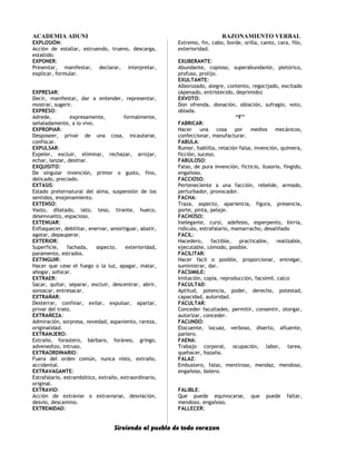ACADEMIA ADUNI RAZONAMIENTO VERBAL
EXPLOSIÓN:
Acción de estallar, estruendo, trueno, descarga,
estallido.
EXPONER:
Presentar, manifestar, declarar, interpretar,
explicar, formular.
EXPRESAR:
Decir, manifestar, dar a entender, representar,
mostrar, sugerir.
EXPRESO:
Adrede, expresamente, formalmente,
señaladamente, a lo vivo.
EXPROPIAR:
Desposeer, privar de una cosa, incautarse,
confiscar.
EXPULSAR:
Expeler, excluir, eliminar, rechazar, arrojar,
echar, lanzar, desitiar.
EXQUISITO:
De singular invención, primor o gusto, fino,
delicado, preciado.
EXTASIS:
Estado preternatural del alma, suspensión de los
sentidos, enajenamiento.
EXTENSO:
Vasto, dilatado, lato, teso, tirante, hueco,
desenvuelto, espacioso.
EXTENUAR:
Enflaquecer, debilitar, enervar, amortiguar, abatir,
agotar, depauperar.
EXTERIOR:
Superficie, fachada, aspecto, exterioridad,
paramento, estrados.
EXTINGUIR:
Hacer que cese el fuego o la luz, apagar, matar,
ahogar, sofocar.
EXTRAER:
Sacar, quitar, separar, excluir, descentrar, abrir,
sonsacar, entresacar.
EXTRAÑAR:
Desterrar, confinar, exilar, expulsar, apartar,
privar del trato.
EXTRAÑEZA:
Admiración, sorpresa, novedad, aspaviento, rareza,
originalidad.
EXTRANJERO:
Extraño, forastero, bárbaro, foráneo, gringo,
advenedizo, intruso.
EXTRAORDINARIO:
Fuera del orden común, nunca visto, extraño,
accidental.
EXTRAVAGANTE:
Estrafalario, estrambótico, extraño, extraordinario,
original.
EXTRAVIO:
Acción de extraviar o extraviarse, desviación,
desvío, descamino.
EXTREMIDAD:
Extremo, fin, cabo, borde, orilla, canto, cara, filo,
exterioridad.
EXUBERANTE:
Abundante, copioso, superabundante, pletórico,
profuso, prolijo.
EXULTANTE:
Alborozado, alegre, contento, regocijado, excitado
(Apenado, entristecido, deprimido)
EXVOTO:
Don ofrenda, donación, oblación, sufragio, voto,
oblada.
“F”
FABRICAR:
Hacer una cosa por medios mecánicos,
confeccionar, manufacturar.
FABULA:
Rumor, hablilla, relación falsa, invención, quimera,
ficción, suceso.
FABULOSO:
Falso, de pura invención, ficticio, ilusorio, fingido,
engañoso.
FACCIOSO:
Perteneciente a una facción, rebelde, armado,
perturbador, provocador.
FACHA:
Traza, aspecto, apariencia, figura, presencia,
porte, pinta, pelaje.
FACHOSO:
Inelegante, cursi, adefesio, esperpento, birria,
ridículo, estrafalario, mamarracho, desaliñado
FACIL:
Hacedero, factible, practicable, realizable,
ejecutable, cómodo, posible.
FACILITAR:
Hacer fácil o posible, proporcionar, entregar,
suministrar, dar.
FACSIMILE:
Imitación, copia, reproducción, facsímil, calco
FACULTAD:
Aptitud, potencia, poder, derecho, potestad,
capacidad, autoridad.
FACULTAR:
Conceder facultades, permitir, consentir, otorgar,
autorizar, conceder.
FACUNDO:
Elocuente, locuaz, verboso, diserto, afluente,
parlero.
FAENA:
Trabajo corporal, ocupación, labor, tarea,
quehacer, hazaña.
FALAZ:
Embustero, falso, mentiroso, mendaz, mendoso,
engañoso, bolero.
FALIBLE:
Que puede equivocarse, que puede faltar,
mendoso, engañoso.
FALLECER:
Sirviendo al pueblo de todo corazon
 