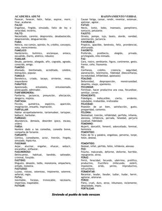 ACADEMIA ADUNI RAZONAMIENTO VERBAL
Parecer, fenecer, fallir, faltar, expirar, morir,
finar, acabarse.
FALSO:
Engañoso, fingido, simulado, falto de ley o
veracidad, incierto,
FALTO:
Necesitado, carente, desprovisto, desabastecido,
desprevenido, desguarnecido.
FAMA:
Noticia, voz común, opinión, fe, crédito, concepto,
nota, merecimiento.
FAMELICO:
Hambriento, bulímico, enclenque, enteco,
escuálido, (harto, atlético, robusto)
FAMILIAR:
Deudo, pariente, allegado, afín, cognado, agnado,
conocido, amigo.
FAMOSO:
Afamado, bienfamado, acreditado, celebre,
bienquisto, popular.
FAMULO:
Doméstico, criado, lacayo, sirviente, mozo,
mayordomo
FANATICO:
Apasionado, entusiasta, entusiasmado,
preocupado, admirador.
FANFARRONERIA:
Fanfarria, jactancia, presunción, afectación,
desgarro, majeza.
FANTASIA:
Ficción, quimérica, espectro, aparición,
imaginación, ensueño, inspiración.
FARFULLAR:
Hablar atropelladamente, tartamudear, tartajear,
balbucir, barbullar.
FARRAGO:
Abundancia, demasía, desorden (poco, escaso,
orden)
FARSA:
Nombre dado a las comedias, comedia breve,
compañía de farsante.
FARSANTE:
Cómico, comediante, actor, histrión, fingido,
simulado, hipócrita.
FASCINAR:
Aojar, alucinar, engañar, ofuscar, seducir,
encandilar, enflautar.
FASCINEROSO:
Delincuente, habitual, bandido, salteador,
criminal, forajido.
FASTIDIO:
Disgusto, desazón, tedio, monotonía, empachera,
enfado, molestia.
FASTUOSO:
Lujoso, vistoso, ostentoso, imponente, solemne,
señorial, regio.
FATAL:
Inevitable, forzoso, irrevocable, necesario,
imperioso, inapelable.
FATIGAR:
Causar fatiga, cansar, rendir, reventar, extenuar,
ajetrear, agotar.
FATUO:
Necio, tonto, bobo, insensato, pamplinero,
tontucio, petulante.
FAUSTO:
Ornato, pompa, lujo, boato, alarde, vanidad,
ostentación, jactancia.
FAVORABLE:
Propicio, apacible, benévolo, feliz, providencial,
afortunado.
FAVORITO:
Preferido, predilecto, elegido, privado,
privilegiado, niño mimado.
FAZ:
Cara, rostro, semblante, figura, continente, gesto,
frente, ceño, fisonomía.
FE:
Confianza, crédito, creencia, seguridad,
aseveración, testimonio, fidelidad (Desconfianza,
incredulidad, infidelidad, apostasía)
FEALDAD:
Deformidad, desproporción, monstruosidad,
desaliño, visaje, ajamiento.
FECUNDAR:
Fertilizar, hacer productiva una cosa, fecundizar,
semillar, cerner.
FEHACIENTE:
Fidedigno, indiscutible, cierto, evidente,
indudable, irrebatible, irrefutable
FELICIDAD:
Posesión de un bien, satisfacción, gusto,
prosperidad, contento.
FELONIA:
Deslealtad, traición, infidelidad, perfidia, infamia,
alevosía, infidencia, perrada, falsedad, perjurio
(Lealtad, fidelidad)
FEMENINO:
Mujeril, doncellil, femenil, adoncellado, feminal,
feminista
FEMENTIDO:
Falto de fe y palabra, engañoso, perverso, torpe,
felón, desleal.
FEMENTIDO:
Desleal, infiel, pérfido, felón, infidente, alevoso
FEO:
Feúcho, malcarado, deforme, disforme, horrible,
repugnante, atroz.
FERAZ:
Fértil, feracidad, fecundo, ubérrimo, prolífico,
productivo, fructífero (Infecundo, estéril,
impotente, árido, yermo, improductivo,
infructífero)
FERMENTAR:
Recentar, leudar, lleudar, ludiar, liudar, hervir,
agitarse, alterarse.
FEROZ:
Fiero, cruel, duro, atroz, inhumano, inclemente,
despiadado, impío.
FERTILIZAR:
Sirviendo al pueblo de todo corazon
 