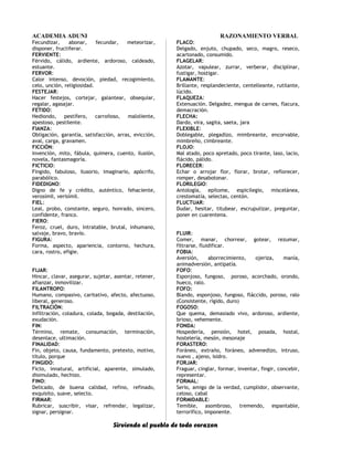 ACADEMIA ADUNI RAZONAMIENTO VERBAL
Fecundizar, abonar, fecundar, meteorizar,
disponer, fructiferar.
FERVIENTE:
Férvido, cálido, ardiente, ardoroso, caldeado,
estuante.
FERVOR:
Calor intenso, devoción, piedad, recogimiento,
celo, unción, religiosidad.
FESTEJAR:
Hacer festejos, cortejar, galantear, obsequiar,
regalar, agasajar.
FETIDO:
Hediondo, pestífero, carroñoso, maloliente,
apestoso, pestilente.
FIANZA:
Obligación, garantía, satisfacción, arras, evicción,
aval, carga, gravamen.
FICCIÓN:
Invención, mito, fábula, quimera, cuento, ilusión,
novela, fantasmagoría.
FICTICIO:
Fingido, fabuloso, ilusorio, imaginario, apócrifo,
parabólico.
FIDEDIGNO:
Digno de fe y crédito, auténtico, fehaciente,
verosímil, verisímil.
FIEL:
Leal, probo, constante, seguro, honrado, sincero,
confidente, franco.
FIERO:
Feroz, cruel, duro, intratable, brutal, inhumano,
salvaje, bravo, bravío.
FIGURA:
Forma, aspecto, apariencia, contorno, hechura,
cara, rostro, efigie.
FIJAR:
Hincar, clavar, asegurar, sujetar, asentar, retener,
afianzar, inmovilizar.
FILANTROPO:
Humano, compasivo, caritativo, afecto, afectuoso,
liberal, generoso.
FILTRACIÓN:
Infiltración, coladura, colada, bogada, destilación,
exudación.
FIN:
Término, remate, consumación, terminación,
desenlace, ultimación.
FINALIDAD:
Fin, objeto, causa, fundamento, pretexto, motivo,
título, porque
FINGIDO:
Ficto, innatural, artificial, aparente, simulado,
disimulado, hechizo.
FINO:
Delicado, de buena calidad, refino, refinado,
exquisito, suave, selecto.
FIRMAR:
Rubricar, suscribir, visar, refrendar, legalizar,
signar, persignar.
FLACO:
Delgado, enjuto, chupado, seco, magro, reseco,
acartonado, consumido.
FLAGELAR:
Azotar, vapulear, zurrar, verberar, disciplinar,
fustigar, hostigar.
FLAMANTE:
Brillante, resplandeciente, centelleante, rutilante,
lúcido.
FLAQUEZA:
Extenuación. Delgadez, mengua de carnes, flacura,
demacración.
FLECHA:
Dardo, vira, sagita, saeta, jara
FLEXIBLE:
Doblegable, plegadizo, mimbreante, encorvable,
mimbreño, cimbreante.
FLOJO:
Mal atado, poco apretado, poco tirante, laso, lacio,
flácido, pálido.
FLORECER:
Echar o arrojar flor, florar, brotar, reflorecer,
romper, desabotonar.
FLORILEGIO:
Antología, epítome, espicilegio, miscelánea,
crestomatía, selectas, centón.
FLUCTUAR:
Dudar, hesitar, titubear, escrupulizar, preguntar,
poner en cuarentena.
FLUIR:
Comer, manar, chorrear, gotear, rezumar,
filtrarse, fluidificar.
FOBIA:
Aversión, aborrecimiento, ojeriza, manía,
animadversión, antipatía.
FOFO:
Esponjoso, fungoso, poroso, acorchado, orondo,
hueco, ralo.
FOFO:
Blando, esponjoso, fungoso, fláccido, poroso, ralo
(Consistente, rígido, duro)
FOGOSO:
Que quema, demasiado vivo, ardoroso, ardiente,
brioso, vehemente.
FONDA:
Hospedería, pensión, hotel, posada, hostal,
hostelería, mesón, mesonaje
FORASTERO:
Foráneo, extraño, foráneo, advenedizo, intruso,
nuevo , ajeno, Isidro.
FORJAR:
Fraguar, cinglar, formar, inventar, fingir, concebir,
representar.
FORMAL:
Serio, amigo de la verdad, cumplidor, observante,
celoso, cabal
FORMIDABLE:
Temible, asombroso, tremendo, espantable,
terrorífico, imponente.
Sirviendo al pueblo de todo corazon
 
