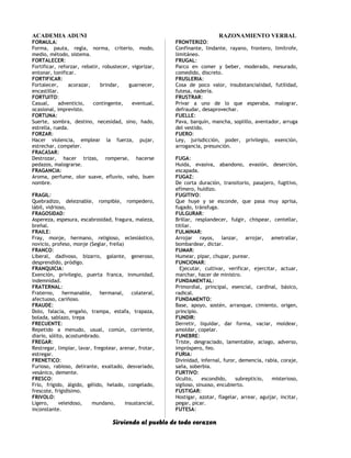 ACADEMIA ADUNI RAZONAMIENTO VERBAL
FORMULA:
Forma, pauta, regla, norma, criterio, modo,
medio, método, sistema.
FORTALECER:
Fortificar, reforzar, rebatir, robustecer, vigorizar,
entonar, tonificar.
FORTIFICAR:
Fortalecer, acorazar, brindar, guarnecer,
encastillar.
FORTUITO:
Casual, adventicio, contingente, eventual,
ocasional, imprevisto.
FORTUNA:
Suerte, sombra, destino, necesidad, sino, hado,
estrella, rueda.
FORZAR:
Hacer violencia, emplear la fuerza, pujar,
estrechar, compeler.
FRACASAR:
Destrozar, hacer trizas, romperse, hacerse
pedazos, malograrse.
FRAGANCIA:
Aroma, perfume, olor suave, efluvio, vaho, buen
nombre.
FRAGIL:
Quebradizo, deleznable, rompible, rompedero,
lábil, vidrioso,
FRAGOSIDAD:
Aspereza, espesura, escabrosidad, fragura, maleza,
breñal.
FRAILE:
Fray, monje, hermano, religioso, eclesiástico,
novicio, profeso, monje (Seglar, freila)
FRANCO:
Liberal, dadivoso, bizarro, galante, generoso,
desprendido, pródigo.
FRANQUICIA:
Exención, privilegio, puerta franca, inmunidad,
indemnidad.
FRATERNAL:
Fraterno, hermanable, hermanal, colateral,
afectuoso, cariñoso.
FRAUDE:
Dolo, falacia, engaño, trampa, estafa, trapaza,
bolada, sablazo, trepa
FRECUENTE:
Repetido a menudo, usual, común, corriente,
diario, sólito, acostumbrado.
FREGAR:
Restregar, limpiar, lavar, fregotear, arenar, frotar,
estregar.
FRENETICO:
Furioso, rabioso, delirante, exaltado, desvariado,
vesánico, demente.
FRESCO:
Frío, frígido, álgido, gélido, helado, congelado,
frescote, frigidísimo.
FRIVOLO:
Ligero, veleidoso, mundano, insustancial,
inconstante.
FRONTERIZO:
Confinante, lindante, rayano, frontero, limítrofe,
limitáneo.
FRUGAL:
Parco en comer y beber, moderado, mesurado,
comedido, discreto.
FRUSLERIA:
Cosa de poco valor, insubstancialidad, futilidad,
futesa, nadería.
FRUSTRAR:
Privar a uno de lo que esperaba, malograr,
defraudar, desaprovechar.
FUELLE:
Pava, barquín, mancha, soplillo, aventador, arruga
del vestido.
FUERO:
Ley, jurisdicción, poder, privilegio, exención,
arrogancia, presunción.
FUGA:
Huida, evasiva, abandono, evasión, deserción,
escapada.
FUGAZ:
De corta duración, transitorio, pasajero, fugitivo,
efímero, huidizo.
FUGITIVO:
Que huye y se esconde, que pasa muy aprisa,
fugado, tránsfuga.
FULGURAR:
Brillar, resplandecer, fulgir, chispear, centellar,
titilar.
FULMINAR:
Arrojar rayos, lanzar, arrojar, ametrallar,
bombardear, dictar.
FUMAR:
Humear, pipar, chupar, purear.
FUNCIONAR:
Ejecutar, cultivar, verificar, ejercitar, actuar,
marchar, hacer de ministro.
FUNDAMENTAL:
Primordial, principal, esencial, cardinal, básico,
radical.
FUNDAMENTO:
Base, apoyo, sostén, arranque, cimiento, origen,
principio.
FUNDIR:
Derretir, liquidar, dar forma, vaciar, moldear,
amoldar, copelar.
FUNEBRE:
Triste, desgraciado, lamentable, aciago, adverso,
impróspero, feo.
FURIA:
Divinidad, infernal, furor, demencia, rabia, coraje,
saña, soberbia.
FURTIVO:
Oculto, escondido, subrepticio, misterioso,
sigiloso, sinuoso, encubierto.
FUSTIGAR:
Hostigar, azotar, flagelar, arrear, aguijar, incitar,
pegar, picar.
FUTESA:
Sirviendo al pueblo de todo corazon
 