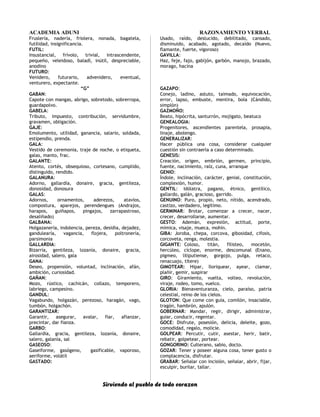 ACADEMIA ADUNI RAZONAMIENTO VERBAL
Fruslería, nadería, friolera, nonada, bagatela,
futilidad, insignificancia.
FUTIL:
Insustancial, frívolo, trivial, intrascendente,
pequeño, veleidoso, baladí, inútil, despreciable,
anodino
FUTURO:
Venidero, futurario, advenidero, eventual,
venturero, expectante.
“G”
GABAN:
Capote con mangas, abrigo, sobretodo, sobrerropa,
guardapolvo.
GABELA:
Tributo, impuesto, contribución, servidumbre,
gravamen, obligación.
GAJE:
Emolumento, utilidad, ganancia, salario, soldada,
estipendio, prenda.
GALA:
Vestido de ceremonia, traje de noche, o etiqueta,
galas, manto, frac.
GALANTE:
Atento, cortés, obsequioso, cortesano, cumplido,
distinguido, rendido.
GALANURA:
Adorno, gallardía, donaire, gracia, gentileza,
donosidad, donosura
GALAS:
Adornos, ornamentos, aderezos, atavíos,
compostura, aparejos, perendengues (Andrajos,
harapos, guiñapos, pingajos, zarrapastroso,
desaliñado)
GALBANA:
Holgazanería, indolencia, pereza, desidia, dejadez,
gandulearía, vagancia, flojera, poltronería,
parsimonia
GALLARDIA:
Bizarría, gentileza, lozanía, donaire, gracia,
airosidad, salero, gala
GANA:
Deseo, propensión, voluntad, inclinación, afán,
ambición, curiosidad.
GAÑAN:
Mozo, rústico, cachicán, collazo, temporero,
labriego, campesino.
GANDUL:
Vagabundo, holgazán, perezoso, haragán, vago,
tumbón, holgachón.
GARANTIZAR:
Garantir, asegurar, avalar, fiar, afianzar,
precintar, dar fianza.
GARBO:
Gallardía, gracia, gentileza, lozanía, donaire,
salero, galanía, sal
GASEOSO:
Gaseiforme, gasógeno, gasificable, vaporoso,
aeriforme, volátil
GASTADO:
Usado, raído, deslucido, debilitado, cansado,
disminuido, acabado, agotado, decaído (Nuevo,
flamante, fuerte, vigoroso)
GAVILLA:
Haz, feje, fajo, gabijón, garbón, manojo, brazado,
morago, hacina
GAZAPO:
Conejo, ladino, astuto, taimado, equivocación,
error, lapso, embuste, mentira, bola (Cándido,
simplón)
GAZMOÑO:
Beato, hipócrita, santurrón, mojigato, beatuco
GENEALOGIA:
Progenitores, ascendientes parentela, prosapia,
linaje, abolengo.
GENERALIZAR:
Hacer pública una cosa, considerar cualquier
cuestión sin contraerla a caso determinado.
GENESIS:
Creación, origen, embrión, germen, principio,
fuente, nacimiento, raíz, cuna, arranque
GENIO:
Índole, inclinación, carácter, genial, constitución,
complexión, humor.
GENTIL: Idólatra, pagano, étnico, gentílico,
gallardo, galán, gracioso, garrido.
GENUINO: Puro, propio, neto, nítido, acendrado,
castizo, verdadero, legítimo.
GERMINAR: Brotar, comenzar a crecer, nacer,
crecer, desarrollarse, aumentar.
GESTO: Ademán, expresión, actitud, porte,
mímica, visaje, mueca, mohín.
GIBA: Joroba, chepa, corcova, gibosidad, cifosis,
corcoveta, renga, molestia.
GIGANTE: Coloso, titán, filisteo, mocetón,
hercúleo, cíclope, enorme, descomunal (Enano,
pigmeo, liliputiense, gorgojo, pulga, retaco,
renacuajo, títere)
GIMOTEAR: Hipar, lloriquear, ayear, clamar,
plañir, gemir, suspirar
GIRO: Giramiento, vuelta, volteo, revolución,
viraje, rodeo, tomo, vuelco.
GLORIA: Bienaventuranza, cielo, paraíso, patria
celestial, reino de los cielos.
GLOTON: Que come con guía, comilón, insaciable,
tragón, hambrón, apulón.
GOBERNAR: Mandar, regir, dirigir, administrar,
guiar, conducir, regentar.
GOCE: Disfrute, posesión, delicia, deleite, gozo,
comodidad, regalo, molicie.
GOLPEAR: Percutir, cutir, asestar, herir, batir,
rebatir, golpetear, portear.
GONGORINO: Culterano, sabio, docto.
GOZAR: Tener y poseer alguna cosa, tener gusto o
complacencia, disfrutar.
GRABAR: Señalar con incisión, señalar, abrir, fijar,
esculpir, burilar, tallar.
Sirviendo al pueblo de todo corazon
 