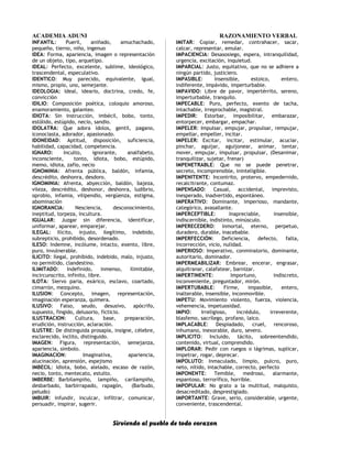 ACADEMIA ADUNI RAZONAMIENTO VERBAL
INFANTIL: Pueril, aniñado, amuchachado,
pequeño, tierno, niño, ingenuo
IDEA: Forma, apariencia, imagen o representación
de un objeto, tipo, arquetipo.
IDEAL: Perfecto, excelente, sublime, ideológico,
trascendental, especulativo.
IDENTICO: Muy parecido, equivalente, igual,
mismo, propio, uno, semejante.
IDEOLOGIA: Ideal, ideario, doctrina, credo, fe,
convicción
IDILIO: Composición poética, coloquio amoroso,
enamoramiento, galanteo.
IDIOTA: Sin instrucción, imbécil, bobo, tonto,
estólido, estúpido, necio, sandio.
IDOLATRA: Que adora ídolos, gentil, pagano,
iconociasta, adorador, apasionado.
IDONEIDAD: Aptitud, disposición, suficiencia,
habilidad, capacidad, competencia.
IGNARO: Inculto, ignorante, analfabeto,
inconsciente, tonto, idiota, bobo, estúpido,
memo, idiota, zafio, necio
IGNOMINIA: Afrenta pública, baldón, infamia,
descrédito, deshonra, desdoro.
IGNOMINIA: Afrenta, abyección, baldón, bajeza,
vileza, descrédito, deshonor, deshonra, ludibrio,
oprobio, infamia, vilipendio, vergüenza, estigma,
abominación
IGNORANCIA: Nesciencia, desconocimiento,
ineptitud, torpeza, incultura.
IGUALAR: Juzgar sin diferencia, identificar,
uniformar, aparear, emparejar.
ILEGAL: Ilícito, injusto, ilegítimo, indebido,
subrepticio, prohibido, desordenado.
ILESO: Indemne, incólume, intacto, exento, libre,
puro, invulnerable.
ILICITO: Ilegal, prohibido, indebido, malo, injusto,
no permitido, clandestino.
ILIMITADO: Indefinido, inmenso, ilimitable,
incircunscrito, infinito, libre.
ILOTA: Siervo paria, exárico, esclavo, coartado,
cimarrón, mezquino.
ILUSION: Concepto, imagen, representación,
imaginación esperanza, quimera.
ILUSIVO: Falso, seudo, desusivo, apócrifo,
supuesto, fingido, delusorio, ficticio.
ILUSTRACION: Cultura, base, preparación,
erudición, instrucción, aclaración.
ILUSTRE: De distinguida prosapia, insigne, célebre,
esclarecido, ínclito, distinguido.
IMAGEN: Figura, representación, semejanza,
apariencia, símbolo.
IMAGINACION: Imaginativa, apariencia,
alucinación, aprensión, espejismo
IMBECIL: Idiota, bobo, alelado, escaso de razón,
necio, tonto, mentecato, estulto.
IMBERBE: Barbilampiño, lampiño, carilampiño,
desbarbado, barbirrapado, rapagón, (Barbudo,
peludo)
IMBUIR: Infundir, inculcar, infiltrar, comunicar,
persuadir, inspirar, sugerir.
IMITAR: Copiar, remedar, contrahacer, sacar,
calcar, representar, emular.
IMPACIENCIA: Desasosiego, espera, intranquilidad,
urgencia, excitación, inquietud.
IMPARCIAL: Justo, equitativo, que no se adhiere a
ningún partido, justiciero.
IMPASIBLE: Insensible, estoico, entero,
indiferente, impávido, imperturbable.
IMPAVIDO: Libre de pavor, impertérrito, sereno,
imperturbable, tranquilo.
IMPECABLE: Puro, perfecto, exento de tacha,
intachable, irreprochable, magistral.
IMPEDIR: Estorbar, imposibilitar, embarazar,
entorpecer, embargar, empachar.
IMPELER: Impulsar, empujar, propulsar, rempujar,
empellar, empeller, incitar.
IMPELER: Excitar, incitar, estimular, acuciar,
pinchar, aguijar, aguijonear, animar, tentar,
mover, empujar, impulsar, propulsar, (Desanimar,
tranquilizar, sujetar, frenar)
IMPENETRABLE: Que no se puede penetrar,
secreto, incomprensible, ininteligible.
IMPENITENTE: Incontrito, protervo, empedernido,
recalcitrante, contumaz.
IMPENSADO: Casual, accidental, imprevisto,
inesperado, inadvertido, espontáneo.
IMPERATIVO: Dominante, imperioso, mandante,
categórico, avasallante.
IMPERCEPTIBLE: Inapreciable, insensible,
indiscernible, indistinto, minúsculo.
IMPERECEDERO: Inmortal, eterno, perpetuo,
duradero, durable, inacebable.
IMPERFECCIÓN: Deficiencia, defecto, falta,
incorrección, vicio, nulidad.
IMPERIOSO: Imperativo, conminatorio, dominante,
autoritario, dominador.
IMPERMEABILIZAR: Embrear, encerar, engrasar,
alquitranar, calafatear, barnizar.
IMPERTINENTE: Importuno, indiscreto,
inconveniente, preguntador, mirón.
IMPERTUBABLE: Firme, impasible, entero,
inalterable, insensible, inconmovible.
IMPETU: Movimiento violento, fuerza, violencia,
vehemencia, impetuosidad.
IMPIO: Irreligioso, incrédulo, irreverente,
blasfemo, sacrílego, profano, laico.
IMPLACABLE: Despiadado, cruel, rencoroso,
inhumano, inexorable, duro, severo.
IMPLICITO: Incluido, tácito, sobreentendido,
contenido, virtual, comprendido.
IMPLORAR: Pedir con ruegos o lágrimas, suplicar,
impetrar, rogar, deprecar.
IMPOLUTO: Inmaculado, limpio, pulcro, puro,
neto, nítido, intachable, correcto, perfecto
IMPONENTE: Temible, medroso, alarmante,
espantoso, terrorífico, horrible.
IMPOPULAR: No grato a la multitud, malquisto,
desacreditado, desprestigiado.
IMPORTANTE: Grave, serio, considerable, urgente,
conveniente, trascendental.
Sirviendo al pueblo de todo corazon
 