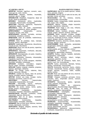 ACADEMIA ADUNI RAZONAMIENTO VERBAL
IMPORTAR: Interesar, significar, convenir, valer,
tener que ver, subir, montar.
IMPORTUNAR: Molestar, fastidiar, incomodar,
estrechar, aburrir, fatigar.
IMPOSIBILITAR: Inhabilitar, incapacitar, dejar sin
acción, quitar la posibilidad.
IMPOSIBLE: Sumamente difícil, inadmisible,
irrealizable, impracticable, incompatible.
IMPOSTURA: Calumnia, suposición, imputación,
fingimiento, engaño, falsedad.
IMPOTENCIA: Falta de poder, imposibilidad,
ineptitud, incompetencia, neutro, ambiguo.
IMPRESCINDIBLE: Indispensable, preciso,
necesario, forzoso, vital, fatal.
IMPRESIONABLE: Sensible, excitable, nervioso,
sentimental, sensiblero, emotivo.
IMPREVISION: Falta de probidad, inadvertencia,
irreflexión ligereza
IMPROBO: Falto de probidad, malo, malvado,
perverso, pésimo, detestable
IMPROPIO: Inadecuado, disconforme, disconforme,
extraño al caso, discordante.
IMPROVISAR: Hacer una cosa de pronto, repentina,
hablar de improviso.
IMPRUDENCIA: Imprevisión, irreflexión, descuido,
ligereza, impremeditación.
IMPRUDENTE: Desvergonzado, sin pudor, impúdico,
licencioso, inhonesto, libre.
IMPUDICO: Deshonesto, inhonesto, inhonestable,
impudente, lujurioso, cínico.
IMPUGNABLE: Que se puede impugnar, rebatible,
discutible, refutable, contestable
IMPUGNAR: Combatir, contradecir, opugnar,
discutir, argüir, refutable, contestable.
IMPULSAR: Impeler, empujar, empellar, propulsar,
apencar, apechugar, adelantar.
IMPUNE: Sin castigo, inulto, indemne, libre,
exento, manumiso, liberado.
IMPUREZA: Calidad de impuro, falta de pureza,
mezcla, suciedad, mancha, turbiedad.
IMPUTAR: Atribuir una culpa, inculpar, tachar,
reprochar, recriminar, echar en cara.
INACCESIBLE: Inacceso, impracticable,
inabordable, impenetrable, intrincado.
INACCION: Inactividad, inercia, ineficacia,
pasividad, despreocupación, indiferencia.
INACTIVO: Sin acción, ocioso, inerte, quieto,
parado, inmóvil, contemplativo.
INADMISIBLE: Inaceptable, improbable,
inverosímil, imposible, inhacedero, repelente.
INADVERTENCIA: Descuido, irreflexión, olvido,
imprevisión, ligereza, distracción.
INAGOTABLE: Que no se agota, inacabable,
interminable, ininterrumpido.
INALTERABLE: Inconmovible, impasible,
imperturbable, inmutable, inflexible.
INANIMADO: Que no tiene alma, exánime, inánime,
inmóvil, desmayado, insensible.
INAPETENCIA: Desgana, desgano, anorexia, falta
de apetito, asco, saciedad.
INAPRECIABLE: Que no se puede apreciar, valioso,
único, precioso, singular.
INAUGURAR: Adivinar por el vuelo de las aves, dar
principio, iniciar, principiar.
INCALCULABLE: Sin fin, inmenso, enorme,
inconmensurable, innumerable.
INCAPAZ: Inepto, incapacitado, inhábil, ignorante,
nulo, torpe, rudo, negado.
INCAUTO: Ingenuo, cándido, simple inocentón,
sencillo, imprudente, indiscreto.
INCENDIAR: Poner fuego a una cosa, inflamar,
quemar, encender, conflagrar.
INCENSAR: Adular, lisonjear, piropear, alabar,
tribular, elogiar, sahumar, purificar, perfumar
INCENSAR: Adular, lisonjear, piropear, halagar,
florear, tributar, requiebro, chicoleo, quitamotas,
lameculos, tiralevitas (Criticar, insultar, vituperar,
zaherir, denigra, difamar, calumniar)
INCENTIVO: Incitativo, atractivo, acicate, espuela,
estímulo, aguijón, tentación.
INCERTIDUMBRE: Duda, vacilación, perplejidad,
escepticismo, dubitación, dubio.
INCESANTE: Inacabable, inagotable,
ininterrumpido, perenne, habitual, crónico.
INCIDENCIA: Accidente, eventualidad,
contingencia, oportunidad, coyuntura.
INCIERTO: Dudoso, indeciso, dudable, dubitable,
problemático, cuestionable.
INCITAR: Mover, estimular, inducir, instigar,
aguijonear, apremiar, excitar.
INCLEMENTE: Falto de clemencia, impío, duro,
severo, cruel, frío, inconsiderado.
INCLITO: Ilustre, esclarecido, afamado, famoso,
célebre, renombrado, caracterizado.
INCLITO: Esclarecido, perínclito, ilustre, célebre,
afamado, renombrado, famoso, preclaro, insigne,
egregio, glorioso, conspicuo, noble, notable,
eximio, excelso
INCLUIR: Poner una cosa dentro de otra, encerrar,
adjuntar, contener, ensolver.
INCOAR: Empezar, comenzar, principiar, iniciar,
preludiar, abrir, emprender (Cerrar, concluir,
acabar, clausurar)
INCOGNITO: Desconocido, ignoto, ignorado,
innoto, anónimo, inexplorado.
INCOHERENCIA: Falta de coherencia,
discontinuidad, disconformidad, despropósito.
INCOLUME: Sano, sin lesión, sin menoscabo,
opuesto, repugnante, improcedente.
INCOMPRENSIBLE: Ininteligible, inexplicable,
inconcebible, indemostrable,
INCOMUNICAR: Aislar, desamparar, abandonar,
desasistir, extrañar, boicotear.
INCONCEBIBLE: Increíble, incomprensible,
extraordinario, extraño, inaudito.
INCONCUSO: Incontrovertible, incuestionable,
indudable, indubitable, innegable.
INCONFUNDIBLE: No confundible, concreto,
preciso, determinado, peculiar.
INCONSCIENCIA: Ignorancia, desconocimiento,
irreflexión, inexperiencia, inerudicción.
Sirviendo al pueblo de todo corazon
 