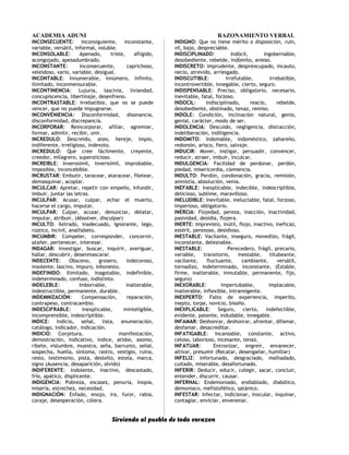 ACADEMIA ADUNI RAZONAMIENTO VERBAL
INCONSECUENTE: Inconsiguiente, inconstante,
variable, versátil, informal, voluble.
INCONSOLABLE: Apenado, triste, afligido,
acongojado, apesadumbrado.
INCONSTANTE: Inconsecuente, caprichoso,
veleidoso, vario, variable, desigual.
INCONTABLE: Innumerable, innúmero, infinito,
ilimitado, inconmensurable.
INCONTINENCIA: Lujuria, lascivia, liviandad,
concupiscencia, libertinaje, desenfreno.
INCONTRASTABLE: Irrebatible, que no se puede
vencer, que no puede impugnarse.
INCONVENIENCIA: Disconformidad, disonancia,
disconformidad, discrepancia.
INCORPORAR: Reincorporar, afiliar, agremiar,
formar, admitir, recibir, unir.
INCREDULO: Descreido, ateo, hereje, impío,
indiferente, irreligioso, indevoto.
INCREDULO: Que cree fácilmente, creyente,
creedor, milagrero, supersticioso.
INCREIBLE: Inverosímil, inverisímil, improbable,
imposible, inconcebible.
INCRUSTAR: Embutir, taracear, ataracear, filetear,
demasquinar, acoplar.
INCULCAR: Apretar, repetir con empeño, infundir,
imbuir, juntar las letras.
INCULPAR: Acusar, culpar, echar el muerto,
hacerse el cargo, imputar.
INCULPAR: Culpar, acusar, denunciar, delatar,
imputar, atribuir, (Absolver, disculpar)
INCULTO: Iletrado, inadecuado, ignorante, lego,
rústico, incivil, analfabeto.
INCUMBIR: Compeler, corresponder, concernir,
atañer, pertenecer, interesar.
INDAGAR: Investigar, buscar, inquirir, averiguar,
hallar, descubrir, desenmascarar.
INDECENTE: Obsceno, grosero, indecoroso,
insolente, lascivo, impuro, inhonesto.
INDEFINIDO: Ilimitado, inagotable, indefinible,
indeterminado, confuso, indistinto.
INDELEBLE: Imborrable, inalterable,
indestructible, permanente, durable.
INDEMNIZACIÓN: Compensación, reparación,
contrapeso, contracambio.
INDESCIFRABLE: Inexplicable, ininteligible,
incomprensible, indescriptible.
INDICE: Indicio, señal, lista, enumeración,
catálogo, indicador, indicación.
INDICIO: Conjetura, manifestación,
demostración, indicativo, índice, atisbo, asomo,
ribete, vislumbre, muestra, seña, barrunto, señal,
sospecha, huella, síntoma, rastro, vestigio, ruina,
resto, testimonio, pista, destello, estela, marca,
signo (Ausencia, desaparición, olvido)
INDIFERENTE: Indolente, inactivo, descastado,
frío, apático, displicente.
INDIGENCIA: Pobreza, escasez, penuria, inopia,
miseria, estrechez, necesidad.
INDIGNACIÓN: Enfado, enojo, ira, furor, rabia,
coraje, desesperación, cólera.
INDIGNO: Que no tiene mérito o disposición, ruin,
vil, bajo, despreciable.
INDISCIPLINADO: Indócil, ingobernable,
desobediente, rebelde, indómito, avieso.
INDISCRETO: Imprudente, despreocupado, incauto,
necio, atrevido, arriesgado.
INDISCUTIBLE: Irrefutable, irrebatible,
incontrovertible, innegable, cierto, seguro.
INDISPENSABLE: Preciso, obligatorio, necesario,
inevitable, fatal, forzoso.
INDOCIL: Indisciplinado, reacio, rebelde,
desobediente, obstinado, tenaz, remiso.
INDOLE: Condición, inclinación natural, genio,
genial, carácter, modo de ser.
INDOLENCIA: Descuido, negligencia, distracción,
indeliberación, indiligencia.
INDOMITO: Indomable, indoméstico, zahareño,
redomón, arisco, fiero, salvaje.
INDUCIR: Mover, instigar, persuadir, convencer,
reducir, atraer, imbuir, inculcar.
INDULGENCIA: Facilidad de perdonar, perdón,
piedad, misericordia, clemencia.
INDULTO: Perdón, condonación, gracia, remisión,
amnistía, absolución, venia.
INEFABLE: Inexplicable, indecible, indescriptible,
delicioso, sublime, maravilloso.
INELUDIBLE: Inevitable, ineluctable, fatal, forzoso,
imperioso, obligatorio.
INERCIA: Flojedad, pereza, inacción, inactividad,
pasividad, desidia, flojera.
INERTE: Imprevisto, inútil, flojo, inactivo, ineficaz,
estéril, perezoso, desidioso.
INESTABLE: Vacilante, inseguro, movedizo, frágil,
inconstante, deleznable.
INESTABLE: Perecedero, frágil, precario,
variable, transitorio, inestable, titubeante,
vacilante, fluctuante, cambiante, versátil,
tornadizo, indeterminado, inconstante, (Estable,
firme, inalterable, inmutable, permanente, fijo,
seguro)
INEXORABLE: Impertubable, implacable,
inalterable, inflexible, intransigente.
INEXPERTO: Falto de experiencia, imperito,
inepto, torpe, novicio, bisoño.
INEXPLICABLE: Seguro, cierto, indefectible,
evidente, patente, indudable, innegable.
INFAMAR: Deshonrar, deshonrar, afrentar, difamar,
desfamar, desacreditar.
INFATIGABLE: Incansable, constante, activo,
celoso, laborioso, incesante, tenaz.
INFATUAR: Entronizar, engreír, envanecer,
altivar, presumir (Recatar, desengañar, humillar)
INFELIZ: Infortunado, desgraciado, malhadado,
cuitado, miserable, desafortunado.
INFERIR: Deducir, educir, colegir, sacar, concluir,
entender, discurrir, causar.
INFERNAL: Endemoniado, endiablado, diabólico,
demoniaco, mefistofélico, satánico.
INFESTAR: Infectar, indicionar, inocular, inquinar,
contagiar, enviciar, envenenar.
Sirviendo al pueblo de todo corazon
 