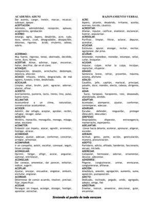 ACADEMIA ADUNI RAZONAMIENTO VERBAL
Dar acento, cargar, insistir, marcar, recalcar,
subrayar, apoyar.
ACEPTACIÓN:
Admisión, admisibilidad, recepción, aplauso,
acogimiento, aprobación
ACERBO:
Amargo, agrio, áspero, desabrido, acre, rudo,
duro, severo, cruel, desagradable, desapacible,
doloroso, riguroso, ácido, virulento, odioso,
sobrio.
ACERRIMO:
Muy fuerte, vigoroso, tenaz, obstinado, decidido,
terne, duro, férreo.
ACERTAR: Atinar, adivinar, topar, encontrar,
hallar, descifrar, dar en el clavo.
ACHAQUE:
Indisposición, desazón, arrechucho, destemple,
dolencia, afección
ACIAGO: Infausto, infeliz, desgraciado, de mal
agüero, funesto, triste, desdichado.
ACICALAR:
Limpiar, alisar, bruñir, pulir, agraciar, adornar,
ataviar, afinar.
ACIERTO:
Acertamiento, puntería, tacto, tiento, tino, pulso,
buena mano.
ACLIMATAR:
Acostumbrar a un clima, naturalizar,
connaturalizar acostumbrar.
ACOGER:
Admitir, dar refugio, aceptar, aprobar, recibir,
refugiar, recoger, asilar.
ACOLITO:
Ministro, monacillo, monaguillo, monago, misago,
seise, escolano
ACOMETER:
Embestir con ímpetu, atacar, agredir, arremeter,
hostigar, atracar.
ACOMODAR:
Adaptar, ajustar, adecuar, conformar, concertar,
arreglar, armonizar.
ACOMPAÑAR:
Ir en compañía, asistir, escoltar, convoyar, seguir,
llevar consigo.
ACONGOJAR:
Oprimir, fatigar, afligir, acorar, angustiar,
ajetrear, entristecer.
ACONSEJAR:
Dar consejo, amonestar, dar parecer, exhortar,
indicar, sugerir.
ACOPLAR:
Ajustar, encajar, encuadrar, engastar, embutir,
enchufar, engranar.
ACORDAR:
Determinar de común acuerdo, resolver, precisar,
fijar, especificar.
ACOSAR:
Perseguir sin tregua, acosigar, atosigar, hostigar,
apremiar, estrechar.
ACRE:
Áspero, picante, desabrido, irritante, acerbo,
aceroso, torcido, cáustico.
ACREDITAR:
Afamar, reputar, calificar, enaltecer, esclarecer,
ilustrar, popularizar.
ACRISOLAR:
Purificar, limpiar, filtrar, aclarar, depurar,
acendrar,
ACUCIAR:
Estimular, apurar, atosigar, incitar, excitar,
aguijonear, dar prisa.
ACUÑAR:
Amonedar, monedear, monedar, estampar, sellar,
cuñar, broquelar.
ACUSAR:
Imputar, culpar, echar la culpa, inculpar,
reprochar, vituperar.
ADAGIO:
Sentencia breve, refrán, proverbio, máxima,
axioma, aforismo
ADALID:
Caudillo, jefe, capitán, mariscal, principal,
paladín, duce, mandón, electo, cabeza, dirigente,
héroe
ADAN:
Sucio, haraposo, harapiento, roto, desaseado,
abandonado, sórdido.
ADAPTAR:
Acomodar, atemperar, ajustar, conformar,
contemperar, adecuar.
ADARGAR:
Escudar, defender, resguardar, proteger
(Descubrir, descuidar)
ADEFESIO:
Despropósito, disparate, extravagancia,
mamarracho, esperpento.
ADELANTAR:
Llevar hacia delante, acelerar, apresurar, aligerar,
exceder.
ADEMAN:
Actitud, gesto, porte, acción, gesticulación,
muestra, pronunciación.
ADEPTO:
Partidario, adicto, afiliado, banderizo, faccionario,
secuaz, iniciado.
ADEREZAR:
Componer, hermosear, adornar, ornamentar,
decorar, adecentar.
ADHERIRSE:
Pegarse, conglutinarse, unirse, enviscarse,
conglomerarse, afiliarse.
ADICIÓN:
Añadidura, anexión, agregación, aumento, suma,
aposición, yuxtaposición.
ADICTO:
Dedicado, inclinado, pegado, unido, agregado,
adepto, amigo, fiel
ADIESTRAR:
Enseñar, instruir, amaestrar, aleccionar, guiar,
encaminar.
Sirviendo al pueblo de todo corazon
 