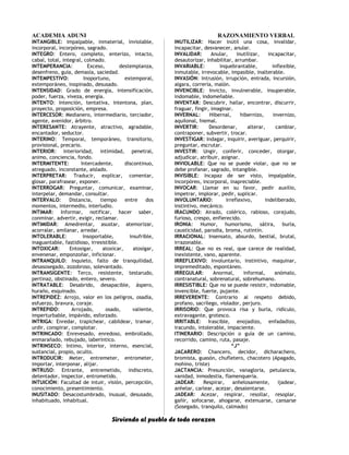 ACADEMIA ADUNI RAZONAMIENTO VERBAL
INTANGIBLE: Impalpable, inmaterial, inviolable,
incorporal, incorpóreo, sagrado.
INTEGRO: Entero, completo, enterizo, intacto,
cabal, total, integral, colmado.
INTEMPERANCIA: Exceso, destemplanza,
desenfreno, guía, demasía, saciedad.
INTEMPESTIVO: Inoportuno, extemporal,
extemporáneo, inopinado, desusado.
INTENSIDAD: Grado de energía, intensificación,
poder, fuerza, viveza, energía.
INTENTO: Intención, tentativa, intentona, plan,
proyecto, proposición, empresa.
INTERCESOR: Medianero, intermediario, terciador,
agente, avenidor, árbitro.
INTERESANTE: Atrayente, atractivo, agradable,
encantador, seductor.
INTERINO: Temporal, temporáneo, transitorio,
provisional, precario.
INTERIOR: Interioridad, intimidad, penetral,
animo, conciencia, fondo.
INTERMITENTE: Intercadente, discontinuo,
atreguado, inconstante, aislado.
INTERPRETAR: Traducir, explicar, comentar,
glosar, parafrasear, exponer.
INTERROGAR: Preguntar, comunicar, examinar,
interpelar, demandar, consultar.
INTERVALO: Distancia, tiempo entre dos
momentos, intermedio, interludio.
INTIMAR: Informar, notificar, hacer saber,
conminar, advertir, exigir, reclamar.
INTIMIDAR: Amedrentar, asustar, atemorizar,
acorralar, amilanar, arredar.
INTOLERABLE: Insoportable, insufrible,
inaguantable, fastidioso, irresistible.
INTOXICAR: Entosigar, atoxicar, atosigar,
envenenar, emponzoñar, inficionar.
INTRANQUILO: Inquieto, falto de tranquilidad,
desasosegado, zozobroso, solevantado.
INTRANSIGENTE: Terco, resistente, testarudo,
pertinaz, obstinado, entero, severo.
INTRATABLE: Desabrido, desapacible, áspero,
huraño, esquinado.
INTREPIDEZ: Arrojo, valor en los peligros, osadía,
esfuerzo, bravura, coraje.
INTREPIDO: Arrojado, osado, valiente,
imperturbable, impávido, esforzado.
INTRIGA: Enredar, trapichear, cabildear, tramar,
urdir, conspirar, complotar.
INTRINCADO: Enrevesado, enredoso, embrollado,
enmarañado, rebujado, laberíntico.
INTRINSECO: Intimo, interior, interno, esencial,
sustancial, propio, oculto.
INTRODUCIR: Meter, entremeter, entrometer,
importar, interponar, alijar.
INTRUSO: Entrante, entremetido, indiscreto,
detentador, inspector, entrometido.
INTUICIÓN: Facultad de intuir, visión, percepción,
conocimiento, presentimiento.
INUSITADO: Desacostumbrado, inusual, desusado,
inhabituado, inhabitual.
INUTILIZAR: Hacer inútil una cosa, invalidar,
incapacitar, desvanecer, anular.
INVALIDAR: Anular, inutilizar, incapacitar,
desautorizar, inhabilitar, arrumbar.
INVARIABLE: Inquebrantable, inflexible,
inmutable, irrevocable, impasible, inalterable.
INVASIÓN: Intrusión, irrupción, entrada, incursión,
algara, correría, malón.
INVENCIBLE: Invicto, invulnerable, insuperable,
indomable, indomeñable.
INVENTAR: Descubrir, hallar, encontrar, discurrir,
fraguar, fingir, imaginar.
INVERNAL: Hibernal, hibernizo, invernizo,
aquilonal, hiemal.
INVERTIR: Desordenar, alterar, cambiar,
contraponer, subvertir, trocar.
INVESTIGAR: Indagar, inquirir, averiguar, perquirir,
preguntar, escrutar.
INVESTIR: Ungir, conferir, conceder, otorgar,
adjudicar, atribuir, asignar.
INVIOLABLE: Que no se puede violar, que no se
debe profanar, sagrado, intangible.
INVISIBLE: Incapaz de ser visto, impalpable,
incorpóreo, incorporal, inapreciable.
INVOCAR: Llamar en su favor, pedir auxilio,
impetrar, implorar, pedir, suplicar.
INVOLUNTARIO: Irreflexivo, indeliberado,
instintivo, mecánico.
IRACUNDO: Airado, colérico, rabioso, corajudo,
furioso, crespo, enfierecido.
IRONIA: Humor, humorismo, sátira, burla,
causticidad, parodia, broma, rutintín.
IRRACIONAL: Insensato, absurdo, bestial, brutal,
irrazonable.
IRREAL: Que no es real, que carece de realidad,
inexistente, vano, aparente.
IRREFLEXIVO: Involuntario, instintivo, maquinar,
impremeditado, espontáneo.
IRREGULAR: Anormal, informal, anómalo,
contranatural, sobrenatural, sobrehumano.
IRRESISTIBLE: Que no se puede resistir, indomable,
invencible, fuerte, pujante.
IRREVERENTE: Contrario al respeto debido,
profano, sacrílego, violador, perjuro.
IRRISORIO: Que provoca risa y burla, ridículo,
extravagante, grotesco.
IRRITABLE: Irascible, enojadizo, enfadadizo,
iracundo, intolerable, impaciente.
ITINERARIO: Descripción o guía de un camino,
recorrido, camino, ruta, pasaje.
“J”
JACARERO: Chancero, decidor, dicharachero,
bromista, guasón, chufletero, chacotero (Apagado,
mohíno, triste)
JACTANCIA: Presunción, vanagloria, petulancia,
vanidad, inmodestia, flamenqueria.
JADEAR: Respirar, anhelosamente, ijadear,
anhelar, carlear, acezar, desalentarse.
JADEAR: Acezar, respirar, resollar, resoplar,
gañir, sofocarse, ahogarse, extenuarse, cansarse
(Sosegado, tranquilo, calmado)
Sirviendo al pueblo de todo corazon
 