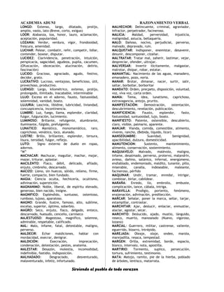 ACADEMIA ADUNI RAZONAMIENTO VERBAL
LONGO: Extenso, largo, dilatado, prolijo,
amplio, vasto, lato (Breve, corto, exiguo)
LOOR: Alabanza, loa, honor, lauro, aclamación,
aceptación, popularidad.
LOZANIA: Verdor, verdura, vigor, frondosidad,
frescura, amenidad.
LUCHAR: Pelear, combatir, reñir, competir, lidiar,
contender, boxear, disputar.
LUCIDEZ: Clarividencia, penetración, intuición,
perspicacia, sagacidad, agudeza, pupila, cacumen,
(Ofuscación, obcecación, alucinación, delirio,
fascinación)
LUCIDO: Gracioso, agraciado, agudo, festivo,
decidor, grato.
LUCRATIVO: Lucroso, ventajoso, beneficioso, útil,
provechoso, productivo.
LUENGO: Largo, kilométrico, extenso, prolijo,
prolongado, ilimitado, inacabable, interminable
LUJO: Exceso en el adorno, fausto, fastuosidad,
solemnidad, vanidad, boato.
LUJURIA: Lascivia, libídine, lubricidad, liviandad,
concuspicencia, incontinencia.
LUMBRE: Luz, fuego, llama, esplendor, claridad,
fulgor, fulguración, lucimiento.
LUMINOSO: Brillante, refulgente, alumbrante,
iluminante, fúlgido, prefulgente.
LUNATICO: Maniático, monomaniático, raro,
caprichoso, venático, loco, alunado.
LUSTRE: Brillo, brillantez, esplendor, tersura,
lisura, tersidad, fulgor, reflejo.
LUTO: Signo externo de duelo en ropas,
adornos.
“M”
MACHACAR: Machucar, magullar, machar, majar,
mazar, triturar, aplastar.
MACILENTO: Flaco, débil, delicado, afilado,
enjuto, cimbreño, descarnado.
MACIZO: Lleno, sin huecos, sólido, relleno, firme,
fuerte, compacto, bien fundado.
MAGIA: Ciencia oculta, hechicería, ocultismo,
adivinación, superstición.
MAGNANIMO: Noble, liberal, de espíritu elevado,
generoso, bien nacido, insigne.
MAGNIFICO: Espléndido, suntuoso, ostentoso,
rumboso, lujoso, aparatoso.
MAGNO: Grande, ilustre, famoso, alto, sublime,
excelso, superior, óptimo, soberbio.
MAGRO: Seco, enjuto, flaco, delgado, enteco,
descarnado, huesudo, cenceño, carniseco
MAJESTUOSO: Magestoso, magnífico, solemne,
admirable, respetable, calificado.
MAL: Malo, infame, fatal, detestable, maligno,
perverso.
MALDECIR: Echar maldiciones, hablar con
mordacidad, execrar, denigrar.
MALDICIÓN: Execración, imprecación,
condenación, detestación, pestes, anatema.
MALESTAR: Desazón, molestia, incomodidad,
indefinible, fastidio, indisposición.
MALHADADO: Desgraciado, desventurado,
malaventurado, infeliz, infortunado.
MALHECHOR: Delincuente, criminal, agraviador,
infractor, perpetrador, facineroso.
MALICIA: Maldad, perversidad, injusticia,
malignidad, astucia, bellaquería.
MALO: Dañoso, nocivo, perjudicial, perverso,
malvado, depravado, ruin.
MALQUISTAR: Indisponer, enemistar, desavenir,
desunir, descomponer, cizañar.
MALTRATAR: Tratar mal, zaherir, lastimar, vejar,
despreciar, ofender, ultrajar.
MALVERSAR: Invertir ilícitamente, malgastar,
malrotar, disipar, robar, estatar.
MANANTIAL: Nacimiento de las aguas, manadero,
emanadero, pozo, noria.
MANAR: Brotar, dimanar, nacer, surtir, salir,
saltar, borbollar, borboritar
MANDATO: Orden, precpeto, disposición, voluntad,
voz, viva voz, carta orden.
MANIA: Tema, idea, lunatismo, caprichoso,
extravagancia, antojo, prurito.
MANIFESTACIÓN: Demostración, ostentación,
descubrimiento, revelación, publicación.
MANIFICIENCIA: Fausto, esplendor, fasto,
fastuosidad, suntuosidad, lujo, boato.
MANIFIESTO: Patente, ostensible, descubierto,
claro, visible, palmario, aparente.
MANJAR: Vianda, comida, comestible, alimento,
víveres, rancho, (Bebida, líquido, licor)
MANSEDUMBRE: Suavidad, benignidad,
apacibilidad, dulzura, domesticidad.
MANUTENCION: Sustento, mantenimiento,
alimento, conservación, sostenimiento.
MAQUIAVELO: Malvado, malévolo, maligno,
infame, desalmado, perverso, protervo, malandrín,
avieso, dañino, satánico, infernal, energúmeno,
endiablado, endemoniado, maldito, tunante, pillo,
miserable, canalla, indeseable, maleante,
facineroso, pérfido
MAQUINAR: Undir, tramar, enredar, intrigar,
combinar, birlar, cabildear.
MARAÑA: Enredo, lío, embrollo, embuste,
complicación, lance, cábala, intriga.
MARAVILLA: Prodigio, portento, fenómeno,
enajenación, adivinación, predilección.
MARCAR: Señalar, poner la marca, sellar, tarjar,
estampillar, contrastar.
MARCHITAR: Ajar, deslucir, enlaciar, enmustiar,
alaciar, agostar, secar.
MARCHITO: Deslucido, ajado, mustio, lánguido,
reseco, muerto, manoseado (Nuevo, vigoroso,
lozano)
MARCIAL: Guerrero, militar, castrense, valiente,
eguerrido, bizarro, intrépido.
MAREJADA: Oleaje, olaje, ondeo, marola,
marejadilla, resaca, tempestad.
MARGEN: Orilla, extremidad, borde, espacio,
blanco, intervalo, nota, apostilla.
MARTIRIO: Tormento, suplico, persecución,
tortura, sufrimiento, testimonio.
MATA: Matojo, ramito, pie de la hierba, poblado
de árboles, lentisco, matarrata.
Sirviendo al pueblo de todo corazon
 