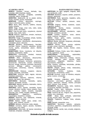 ACADEMIA ADUNI RAZONAMIENTO VERBAL
MODELO: Ejemplar, formar, dechado, tipo,
prototipo, ideal arquetipo, espejo.
MODERADO: Mesurado, arreglado, comedido,
contenido, sobrio, morigerado.
MODESTIDA: Moderación de la propia estima,
recato, humilde, pureza, honestidad.
MODIFICAR: Limitar, determinar, restringir,
reducir a términos justos, cambiar.
MOFA: Burla, befa, escarnio, ludibrio, chacota,
chufla, camama
MOHO: Mogo, hongo, orían roña, robín, óxido,
pátina, verdín, herrumbre
MOLE: Cosa de gran bulto, corpulencia, volumen
grande, masa, bulto, tomo
MOLER: Molturar, quebrantar, remoler, machacar,
pulverizar, desmenuzar.
MOLESTIA: Fatiga, incomodidad, enfado, fastidio,
desasosiego, aflicción, desagrado.
MOLICIE: Blandura, afeminación, afeminamiento,
comodidad, placer, descanso.
MOLICIE: Blandura, afeminamiento, flaccidez,
suavidad, flojera, relajación, abandono, pereza,
incuria, apatía, sensualidad, placer, deleite,
comodidad
MOMENTANEO: Breve, transitorio, sin dilación,
pasajero, instantáneo, rápido.
MONASTICO: Conventual, cenobial, monacal,
claustral, cartujano, recoleto.
MONDAR: Pelar, descascarar, descarcarillar,
descamsar, desenvainar, escabuchar.
MONOLOGO: Soliloquio, recitación, parlamento,
declamación, disertación, oración, conferencia,
discurso, arenga, alocución, proclama, peroración,
perorata (Diálogo, plática, conversación,
interlocución, entrevista, interviú, cháchara,
departir)
MONOPOLIZAR: Estancar, acaparar, abarcar,
acopiar, atravesar, centralizar.
MONOTONO: Uniforme, igual, regular, isócrono,
homófono consonante.
MONSTRUOSO: Deforme, disforme, informe,
amorfo, mal hecho, feo, grotesco.
MONTAÑOSO: Montuoso, montañés, alpino,
alpestre, escarpado, serrano.
MONTARAZ: Agreste, selvático, indomable, rústico,
salvaje, fiero, indómito.
MONTARAZ: Arisco, agreste, intratable, bravío,
montés, selvático, salvaje, rústico, grosero, fiero,
cerril, indómito, indócil, silvestre, insociable
(Educado, fino, cordial, sociable, doméstico)
MONUMENTAL: Megalítico, esteliforme,
arqueológico, monolítico, ciclópeo.
MORADA: Domicilio, casa, habitación, vivienda,
habitáculo, señas, estancia.
MORAR: Habitar, residir, parar, anidar, vivir,
ocupar, estar, hallarse, convivir.
MORBIDO: Morboso, enfermizo, caído, dejado.
MORDAZ: Corrosivo, áspero, picante, mordedor,
mortificante, acre, dicaz.
MORIGERADO: Biencriado, de buenas costumbres,
moderado, templado, comedido.
MORTECINO: Sin vigor, apagado, lánguido, débil,
casi moribundo, caído.
MOSTRAR: Manifestar, exponer, exhibir, presentar,
ostentar, patentizar.
MOSTRENCO: Rudo, ignorante, majadero, zafio,
lerdo, bruto, zopenco, imbécil
MOTEJAR: Criticar, señalar, consurar, notar,
calificar.
MOTIVAR: Originar, formar, ocasionar, causar,
engendrar, producir.
MOVIMIENTO: Moción, meneo, conmoción,
movilidad, tropismo agilidad.
MUCHEDUMBRE: Multitud, abundancia, copia,
infinidad, sinnúmero, porción.
MUDAR: Cambiar, modificar, variar, alterar,
volver, trastocar, transponer.
MUECA: Visaje, gesto, mohín, cucamonas,
aspaviento, cortorsión, mimo
MUELLE: Blando, delicado, voluptuoso, afeminado,
cómodo, suave, mórbido.
MUERTO: Difunto, finado, extinto, exánime,
corvado, ocioso, interfecto, apuñalado.
MUGIR: Dar mugidos, resonar, bramar, ulular,
tronar.
MUNDANO: Profano, frívolo, vano, fútil, elegante,
trivial, superficial, carnal.
MUNIFICIENCIA: Generosidad, esplendidez,
magnificencia, largueza, liberalidad.
MURRIA: Tedio, melancolía, tristeza, cacorra,
fastidio, nostalgia, pena, morriña, tedio,
abatimiento, languidez, desánimo, hastío,
aburrimiento, malhumor
MUSA: Camena, castálidas, helicónides, pérides,
aónides, hipocrénides.
MUSTIO: Afligido, aflicto, triste, melancólico,
mohíno, dolorido, atristado.
MUTACIÓN: Cambio, mudanza, muda,
conmutación, tornamiento, vuelta.
MUTILAR: Cercenar, cortar un miembro, amputar,
quitar, truncar, circuncidar.
“N”
NACER: Encamar, engendrar, parir, brotar,
despuntar, prorrumpir, germinar, aparecer,
emanar, sobrevenir, rebrotar, retoñar, principiar
(Morir, perecer, finar, acabar)
NACIMIENTO: Nacencia, natal, natío, natalicio,
encarnación, Navidad, natividad.
NACION: Pueblo, país, habitantes, territorio,
gente, clima, patria, tierra, terruño.
NADA: Carencia del ser, ninguna cosa, poquísimo,
nadilla, cero, entelequia.
NADIR: Abajo, bajo, profundo, subterráneo
(Arriba, encima, sobre, alto, cenit)
ÑAGAZA: Trapacería, trapaza, treta, señuelo,
reclamo
ÑAÑO: Mimado, consentido, rorro
NARCOTICO: Dormitivo, sedante, calmante,
somnífero, soporífero, estupefaciente, barbitúrico,
alcaloide, droga
NATIVO: Natural, nacido, nato, oriundo, originario,
indígena.
Sirviendo al pueblo de todo corazon
 